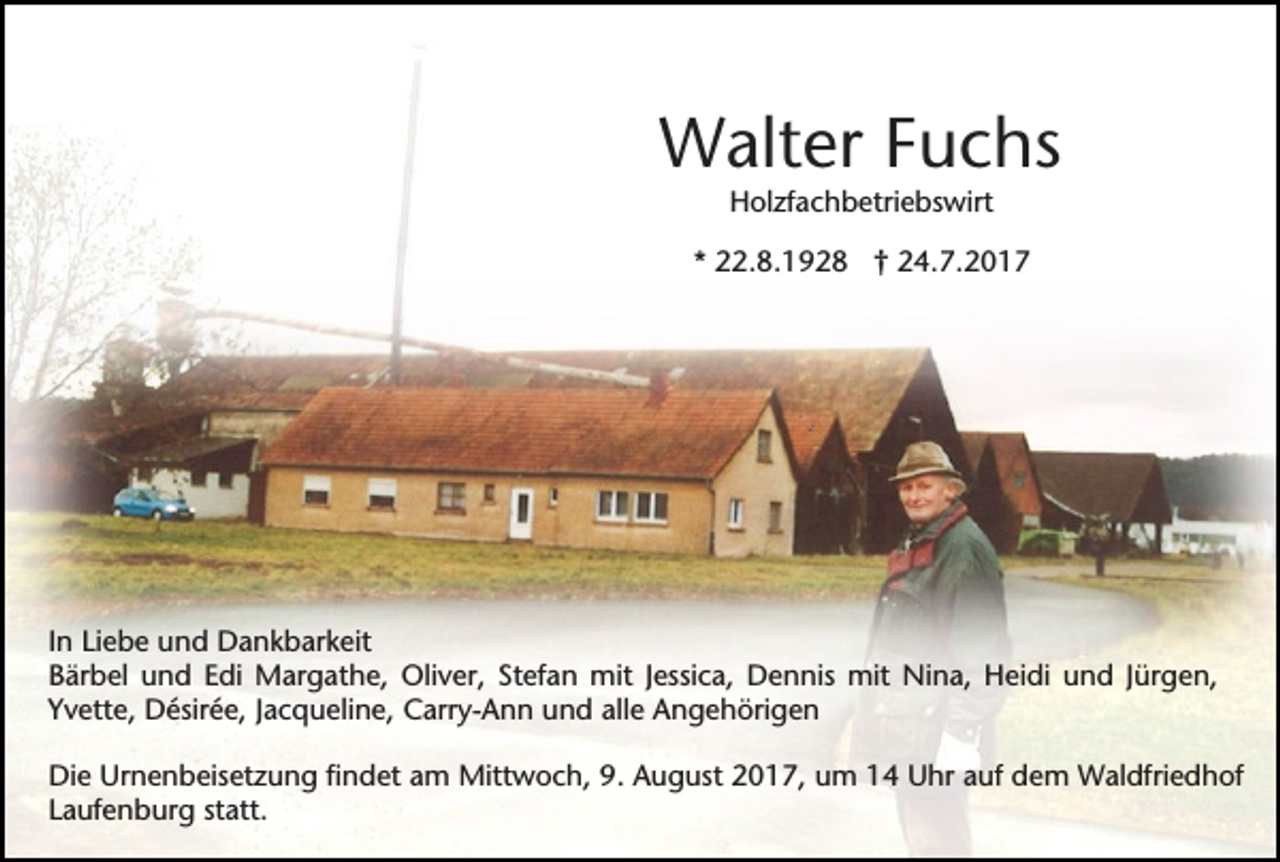 <p>Walter Fuchs<br />Holzfachbetriebswirt<br />* 22.8.1928 † 24.7.2017</p><p>In Liebe und Dankbarkeit<br />Bärbel und Edi Margathe, Oliver, Stefan mit Jessica, Dennis mit Nina, Heidi und Jürgen,<br />Yvette, Désirée, Jacqueline, Carry-Ann und alle Angehörigen<br />Die Urnenbeisetzung findet am Mittwoch, 9. August 2017, um 14 Uhr auf dem Waldfriedhof<br />Laufenburg statt.</p>