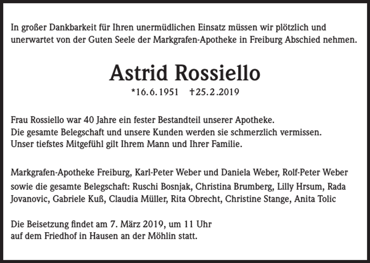 <p>In großer Dankbarkeit für Ihren unermüdlichen Einsatz müssen wir plötzlich und<br />unerwartet von der Guten Seele der Markgrafen-Apotheke in Freiburg Abschied nehmen.</p><p>Astrid Rossiello<br />*16. 6. 1951</p><p>† 25. 2 .2019</p><p>Frau Rossiello war 40 Jahre ein fester Bestandteil unserer Apotheke.<br />Die gesamte Belegschaft und unsere Kunden werden sie schmerzlich vermissen.<br />Unser tiefstes Mitgefühl gilt Ihrem Mann und Ihrer Familie.<br />Markgrafen-Apotheke Freiburg, Karl-Peter Weber und Daniela Weber, Rolf-Peter Weber<br />sowie die gesamte Belegschaft: Ruschi Bosnjak, Christina Brumberg, Lilly Hrsum, Rada<br />Jovanovic, Gabriele Kuß, Claudia Müller, Rita Obrecht, Christine Stange, Anita Tolic<br />Die Beisetzung findet am 7. März 2019, um 11 Uhr<br />auf dem Friedhof in Hausen an der Möhlin statt.</p>