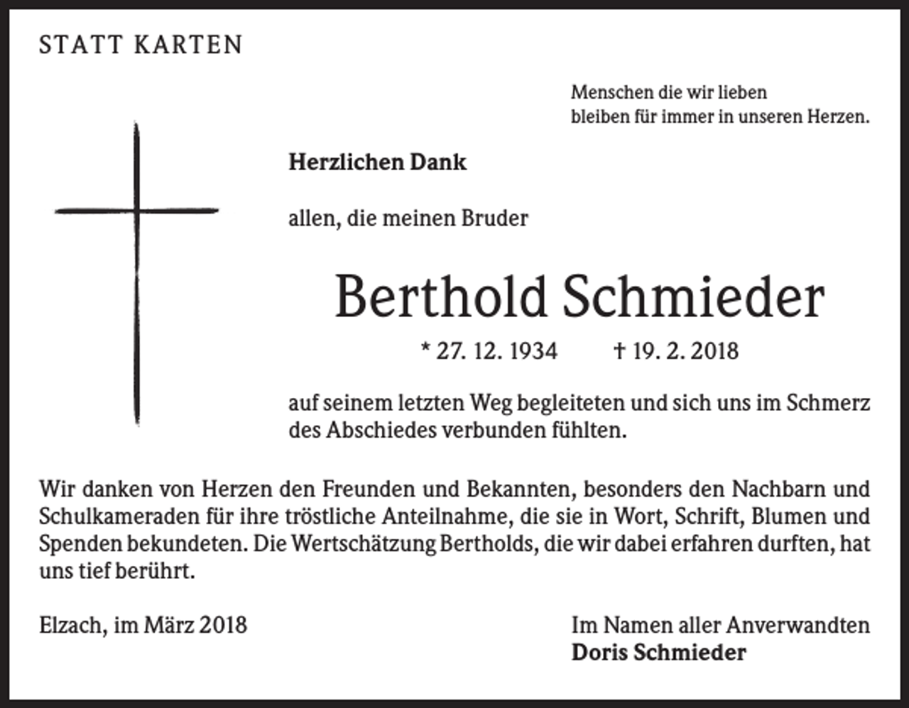 <p>S T A T T KA R T E N<br />Menschen die wir lieben<br />bleiben für immer in unseren Herzen.</p><p>Herzlichen Dank<br />allen, die meinen Bruder</p><p>Berthold Schmieder<br />* 27. 12. 1934</p><p>† 19. 2. 2018</p><p>auf seinem letzten Weg begleiteten und sich uns im Schmerz<br />des Abschiedes verbunden fühlten.<br />Wir danken von Herzen den Freunden und Bekannten, besonders den Nachbarn und<br />Schulkameraden für ihre tröstliche Anteilnahme, die sie in Wort, Schrift, Blumen und<br />Spenden bekundeten. Die Wertschätzung Bertholds, die wir dabei erfahren durften, hat<br />uns tief berührt.<br />Elzach, im März 2018</p><p>Im Namen aller Anverwandten<br />Doris Schmieder</p>