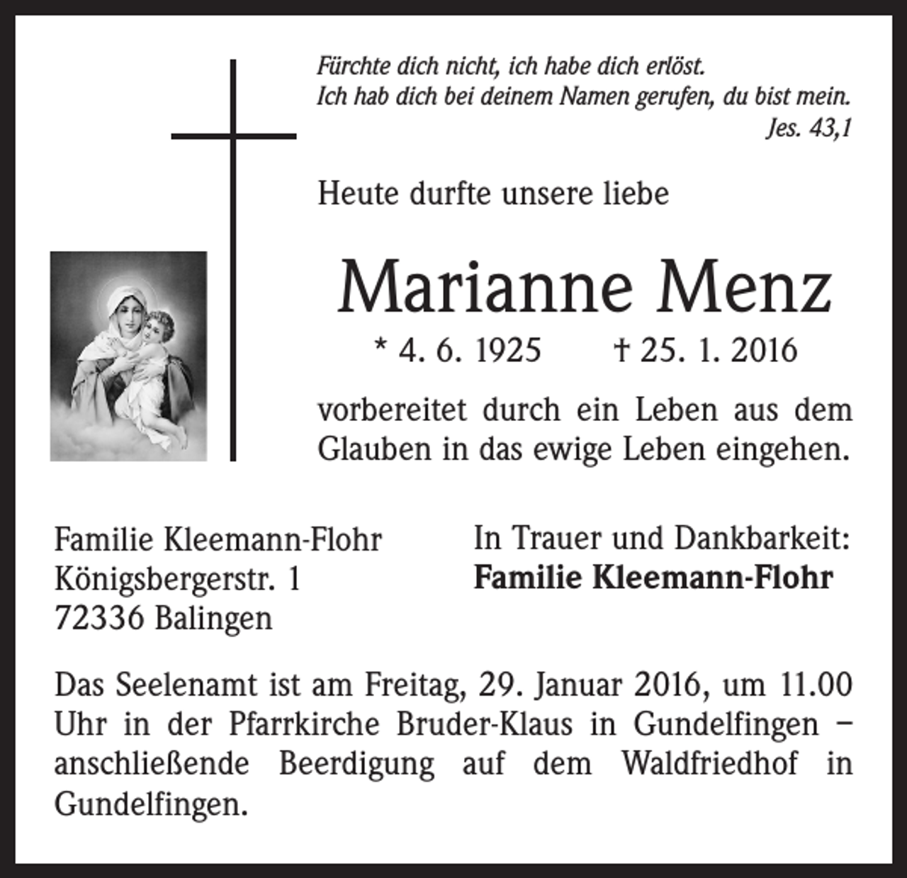 <p>Fürchte dich nicht, ich habe dich erlöst.<br />Ich hab dich bei deinem Namen gerufen, du bist mein.</p><p>Jes. 43,1</p><p>Heute durfte unsere liebe</p><p>Marianne Menz<br />* 4. 6. 1925 † 25. 1. 2016</p><p>vorbereitet durch ein Leben aus dem<br />Glauben in das ewige Leben eingehen.<br />Familie Kleemann-Flohr<br />Königsbergerstr. 1<br />72336 Balingen</p><p>In Trauer und Dankbarkeit:<br />Familie Kleemann-Flohr</p><p>Das Seelenamt ist am Freitag, 29. Januar 2016, um 11.00<br />Uhr in der Pfarrkirche Bruder-Klaus in Gundelfingen –<br />anschließende Beerdigung auf dem Waldfriedhof in<br />Gundelfingen.</p>