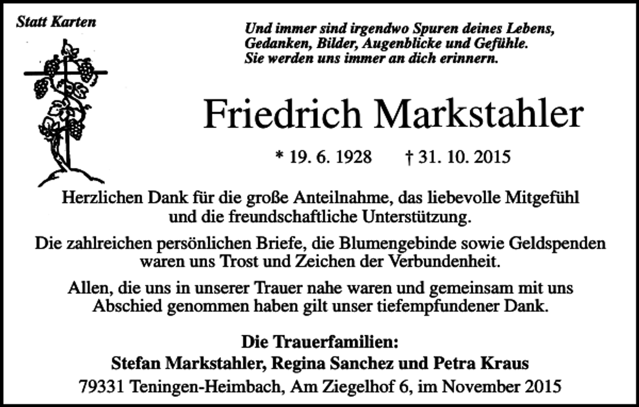 <p>Statt Karten</p><p>Und immer sind irgendwo Spuren deines Lebens,<br />Gedanken, Bilder, Augenblicke und Gefühle.<br />Sie werden uns immer an dich erinnern.</p><p>Friedrich Markstahler<br />* 19. 6. 1928</p><p>† 31. 10. 2015</p><p>Herzlichen Dank für die große Anteilnahme, das liebevolle Mitgefühl<br />und die freundschaftliche Unterstützung.<br />Die zahlreichen persönlichen Briefe, die Blumengebinde sowie Geldspenden<br />waren uns Trost und Zeichen der Verbundenheit.<br />Allen, die uns in unserer Trauer nahe waren und gemeinsam mit uns<br />Abschied genommen haben gilt unser tiefempfundener Dank.<br />Die Trauerfamilien:<br />Stefan Markstahler, Regina Sanchez und Petra Kraus<br />79331 Teningen-Heimbach, Am Ziegelhof 6, im November 2015</p>