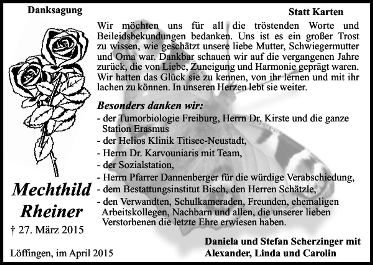 <p>Danksagung</p><p>Statt Karten<br />Wir möchten uns für all die tröstenden Worte und<br />Beileidsbekundungen bedanken. Uns ist es ein großer Trost<br />zu wissen, wie geschätzt unsere liebe Mutter, Schwiegermutter<br />und Oma war. Dankbar schauen wir auf die vergangenen Jahre<br />zurück, die von Liebe, Zuneigung und Harmonie geprägt waren.<br />Wir hatten das Glück sie zu kennen, von ihr lernen und mit ihr<br />lachen zu können. In unseren Herzen lebt sie weiter.</p><p>Besonders danken wir:</p><p>Mechthild<br />Rheiner</p><p>† 27. März 2015</p><p>- der Tumorbiologie Freiburg, Herrn Dr. Kirste und die ganze<br />Station Erasmus<br />- der Helios Klinik Titisee-Neustadt,<br />- Herrn Dr. Karvouniaris mit Team,<br />- der Sozialstation,<br />- Herrn Pfarrer Dannenberger für die würdige Verabschiedung,<br />- dem Bestattungsinstitut Bisch, den Herren Schätzle,<br />- den Verwandten, Schulkameraden, Freunden, ehemaligen<br />Arbeitskollegen, Nachbarn und allen, die unserer lieben<br />Verstorbenen die letzte Ehre erwiesen haben.</p><p>Löffingen, im April 2015</p><p>Daniela und Stefan Scherzinger mit<br />Alexander, Linda und Carolin</p>