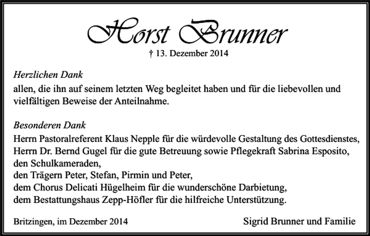 <p>Horst Brunner<br />† 13. Dezember 2014</p><p>Herzlichen Dank<br />allen, die ihn auf seinem letzten Weg begleitet haben und für die liebevollen und<br />vielfältigen Beweise der Anteilnahme.<br />Besonderen Dank<br />Herrn Pastoralreferent Klaus Nepple für die würdevolle Gestaltung des Gottesdienstes,<br />Herrn Dr. Bernd Gugel für die gute Betreuung sowie Pflegekraft Sabrina Esposito,<br />den Schulkameraden,<br />den Trägern Peter, Stefan, Pirmin und Peter,<br />dem Chorus Delicati Hügelheim für die wunderschöne Darbietung,<br />dem Bestattungshaus Zepp-Höfler für die hilfreiche Unterstützung.<br />Britzingen, im Dezember 2014</p><p>Sigrid Brunner und Familie</p>