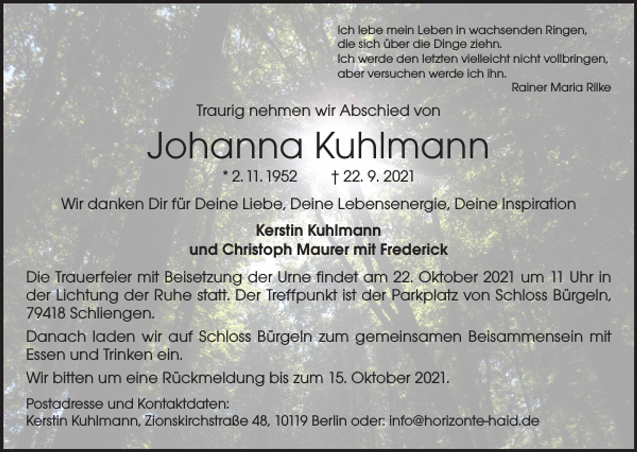 <p>Ich lebe mein Leben in wachsenden Ringen,<br />die sich über die Dinge ziehn.<br />Ich werde den letzten vielleicht nicht vollbringen,<br />aber versuchen werde ich ihn.</p><p>Rainer Maria Rilke</p><p>Traurig nehmen wir Abschied von</p><p>Johanna Kuhlmann<br />* 2. 11. 1952 † 22. 9. 2021</p><p>Wir danken Dir für Deine Liebe, Deine Lebensenergie, Deine Inspiration<br />Kerstin Kuhlmann<br />und Christoph Maurer mit Frederick<br />Die Trauerfeier mit Beisetzung der Urne findet am 22. Oktober 2021 um 11 Uhr in<br />der Lichtung der Ruhe statt. Der Treffpunkt ist der Parkplatz von Schloss Bürgeln,<br />79418 Schliengen.<br />Danach laden wir auf Schloss Bürgeln zum gemeinsamen Beisammensein mit<br />Essen und Trinken ein.<br />Wir bitten um eine Rückmeldung bis zum 15. Oktober 2021.<br />Postadresse und Kontaktdaten:<br />Kerstin Kuhlmann, Zionskirchstraße 48, 10119 Berlin oder: info@horizonte-haid.de</p>