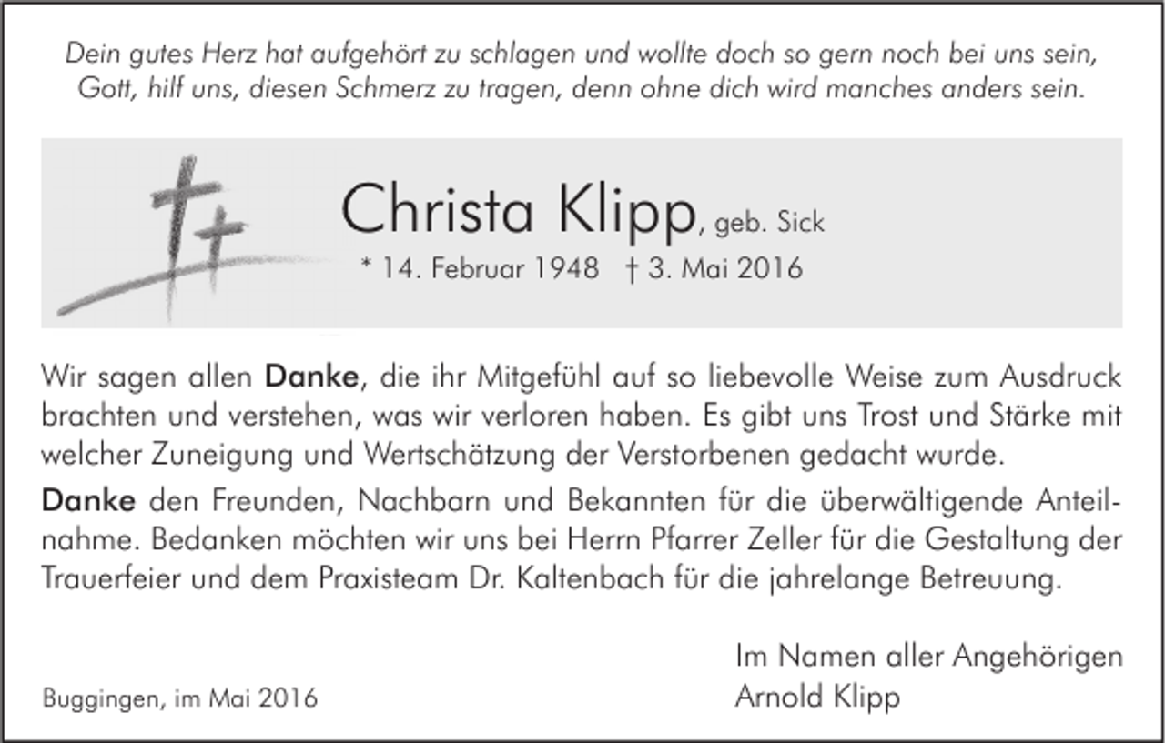 <p>Dein gutes Herz hat aufgehört zu schlagen und wollte doch so gern noch bei uns sein,<br />Gott, hilf uns, diesen Schmerz zu tragen, denn ohne dich wird manches anders sein.</p><p>Christa Klipp, geb. Sick<br />* 14. Februar 1948 † 3. Mai 2016</p><p>Wir sagen allen Danke, die ihr Mitgefühl auf so liebevolle Weise zum Ausdruck<br />brachten und verstehen, was wir verloren haben. Es gibt uns Trost und Stärke mit<br />welcher Zuneigung und Wertschätzung der Verstorbenen gedacht wurde.<br />Danke den Freunden, Nachbarn und Bekannten für die überwältigende Anteilnahme. Bedanken möchten wir uns bei Herrn Pfarrer Zeller für die Gestaltung der<br />Trauerfeier und dem Praxisteam Dr. Kaltenbach für die jahrelange Betreuung.</p><p>Buggingen, im Mai 2016</p><p>Im Namen aller Angehörigen<br />Arnold Klipp</p>