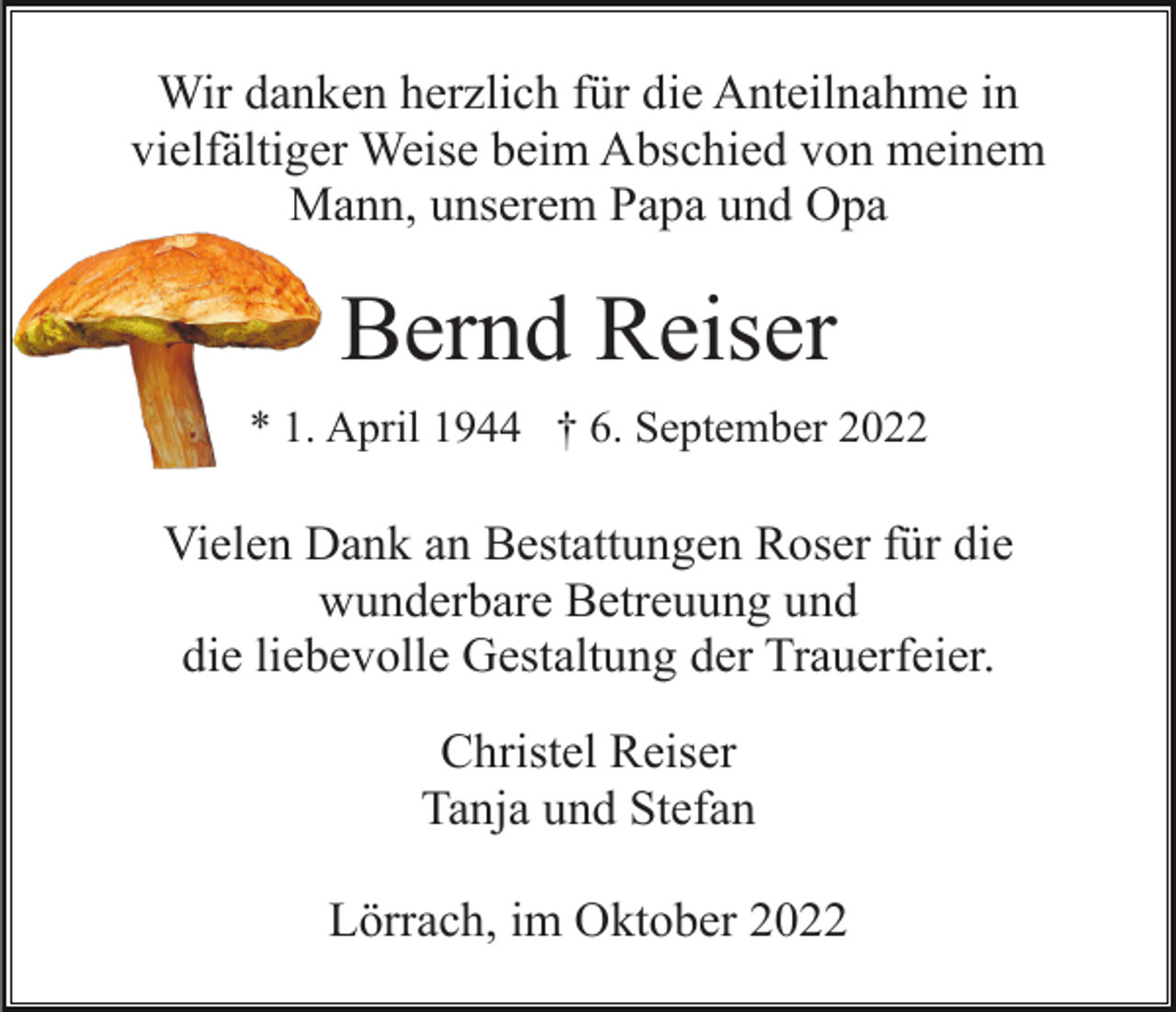 <p>Wir danken herzlich für die Anteilnahme in<br />vielfältiger Weise beim Abschied von meinem<br />Mann, unserem Papa und Opa</p><p>Bernd Reiser<br />* 1. April 1944 † 6. September 2022</p><p>Vielen Dank an Bestattungen Roser für die<br />wunderbare Betreuung und<br />die liebevolle Gestaltung der Trauerfeier.<br />Christel Reiser<br />Tanja und Stefan<br />Lörrach, im Oktober 2022</p>