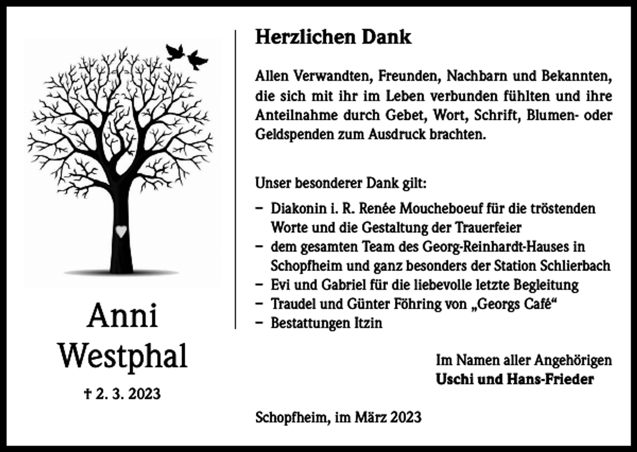 <p>Herzlichen Dank<br />Allen Verwandten, Freunden, Nachbarn und Bekannten,<br />die sich mit ihr im Leben verbunden fühlten und ihre<br />Anteilnahme durch Gebet, Wort, Schrift, Blumen- oder<br />Geldspenden zum Ausdruck brachten.<br />Unser besonderer Dank gilt:</p><p>Anni<br />Westphal</p><p>– Diakonin i. R. Renée Moucheboeuf für die tröstenden<br />Worte und die Gestaltung der Trauerfeier<br />– dem gesamten Team des Georg-Reinhardt-Hauses in<br />Schopfheim und ganz besonders der Station Schlierbach<br />– Evi und Gabriel für die liebevolle letzte Begleitung<br />– Traudel und Günter Föhring von „Georgs Café“<br />– Bestattungen Itzin<br />Im Namen aller Angehörigen<br />Uschi und Hans-Frieder</p><p>† 2. 3. 2023<br />Schopfheim, im März 2023</p>