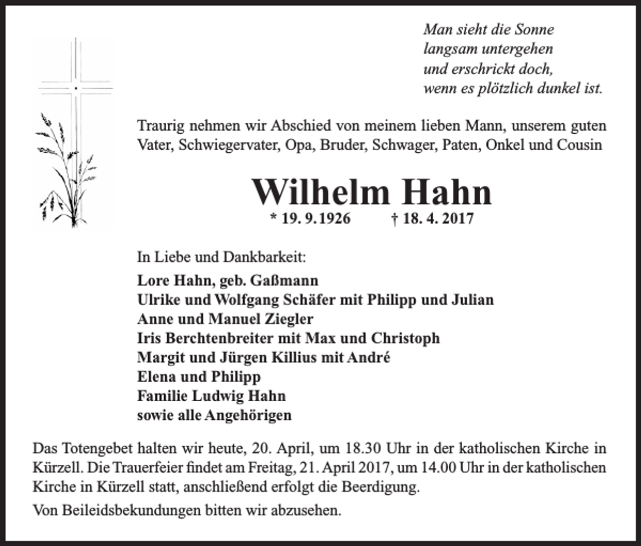 <p>Man sieht die Sonne<br />langsam untergehen<br />und erschrickt doch,<br />wenn es plötzlich dunkel ist.<br />Traurig nehmen wir Abschied von meinem lieben Mann, unserem guten<br />Vater, Schwiegervater, Opa, Bruder, Schwager, Paten, Onkel und Cousin</p><p>Wilhelm<br />Hahn<br />* 19. 9. 1926<br />† 18. 4. 2017<br />In Liebe und Dankbarkeit:<br />Lore Hahn, geb. Gaßmann<br />Ulrike und Wolfgang Schäfer mit Philipp und Julian<br />Anne und Manuel Ziegler<br />Iris Berchtenbreiter mit Max und Christoph<br />Margit und Jürgen Killius mit André<br />Elena und Philipp<br />Familie Ludwig Hahn<br />sowie alle Angehörigen<br />Das Totengebet halten wir heute, 20. April, um 18.30 Uhr in der katholischen Kirche in<br />Kürzell. Die Trauerfeier findet am Freitag, 21. April 2017, um 14.00 Uhr in der katholischen<br />Kirche in Kürzell statt, anschließend erfolgt die Beerdigung.<br />Von Beileidsbekundungen bitten wir abzusehen.</p>