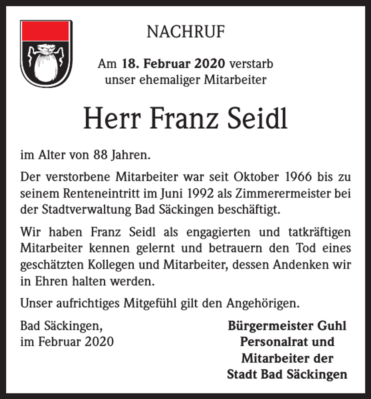 <p>NACHRUF<br />Am 18. Februar 2020 verstarb<br />unser ehemaliger Mitarbeiter</p><p>Herr Franz Seidl<br />im Alter von 88 Jahren.<br />Der verstorbene Mitarbeiter war seit Oktober 1966 bis zu<br />seinem Renteneintritt im Juni 1992 als Zimmerermeister bei<br />der Stadtverwaltung Bad Säckingen beschäftigt.<br />Wir haben Franz Seidl als engagierten und tatkräftigen<br />­Mitarbeiter kennen gelernt und betrauern den Tod eines<br />geschätzten Kollegen und Mitarbeiter, dessen Andenken wir<br />in Ehren halten werden.<br />Unser aufrichtiges Mitgefühl gilt den Angehörigen.<br />Bad Säckingen,<br />im Februar 2020</p><p>Bürgermeister Guhl<br />Personalrat und<br />Mitarbeiter der<br />Stadt Bad Säckingen</p>