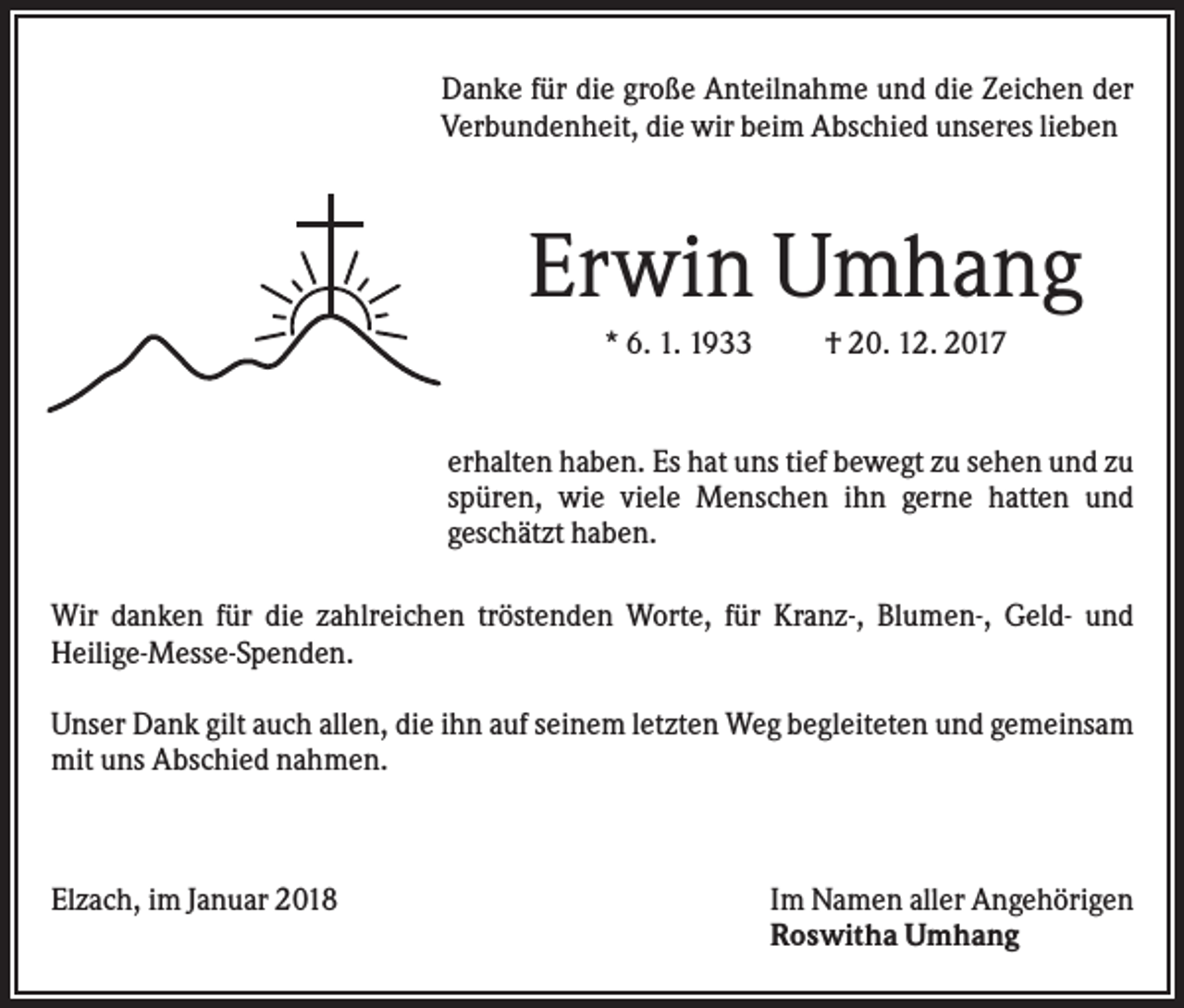 <p>Danke für die große Anteilnahme und die Zeichen der<br />Verbundenheit, die wir beim Abschied unseres lieben</p><p>Erwin Umhang<br />* 6. 1. 1933</p><p>† 20. 12. 2017</p><p>erhalten haben. Es hat uns tief bewegt zu sehen und zu<br />spüren, wie viele Menschen ihn gerne hatten und<br />geschätzt haben.<br />Wir danken für die zahlreichen tröstenden Worte, für Kranz-, Blumen-, Geld- und<br />Heilige-Messe-Spenden.<br />Unser Dank gilt auch allen, die ihn auf seinem letzten Weg begleiteten und gemeinsam<br />mit uns Abschied nahmen.</p><p>Elzach, im Januar 2018</p><p>Im Namen aller Angehörigen<br />Roswitha Umhang</p>