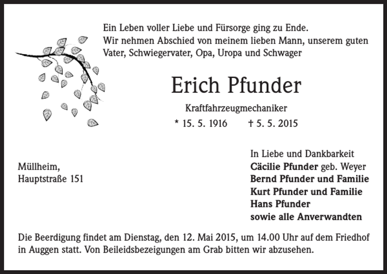 <p>Ein Leben voller Liebe und Fürsorge ging zu Ende.<br />Wir nehmen Abschied von meinem lieben Mann, unserem guten<br />Vater, Schwiegervater, Opa, Uropa und Schwager</p><p>Erich Pfunder<br />Kraftfahrzeugmechaniker<br />* 15. 5. 1916 † 5. 5. 2015</p><p>In Liebe und Dankbarkeit<br />Müllheim,<br />Cäcilie Pfunder geb. Weyer<br />Hauptstraße 151 Bernd Pfunder und Familie<br />Kurt Pfunder und Familie<br />Hans Pfunder<br />sowie alle Anverwandten<br />Die Beerdigung findet am Dienstag, den 12. Mai 2015, um 14.00 Uhr auf dem Friedhof<br />in Auggen statt. Von Beileidsbezeigungen am Grab bitten wir abzusehen.</p>