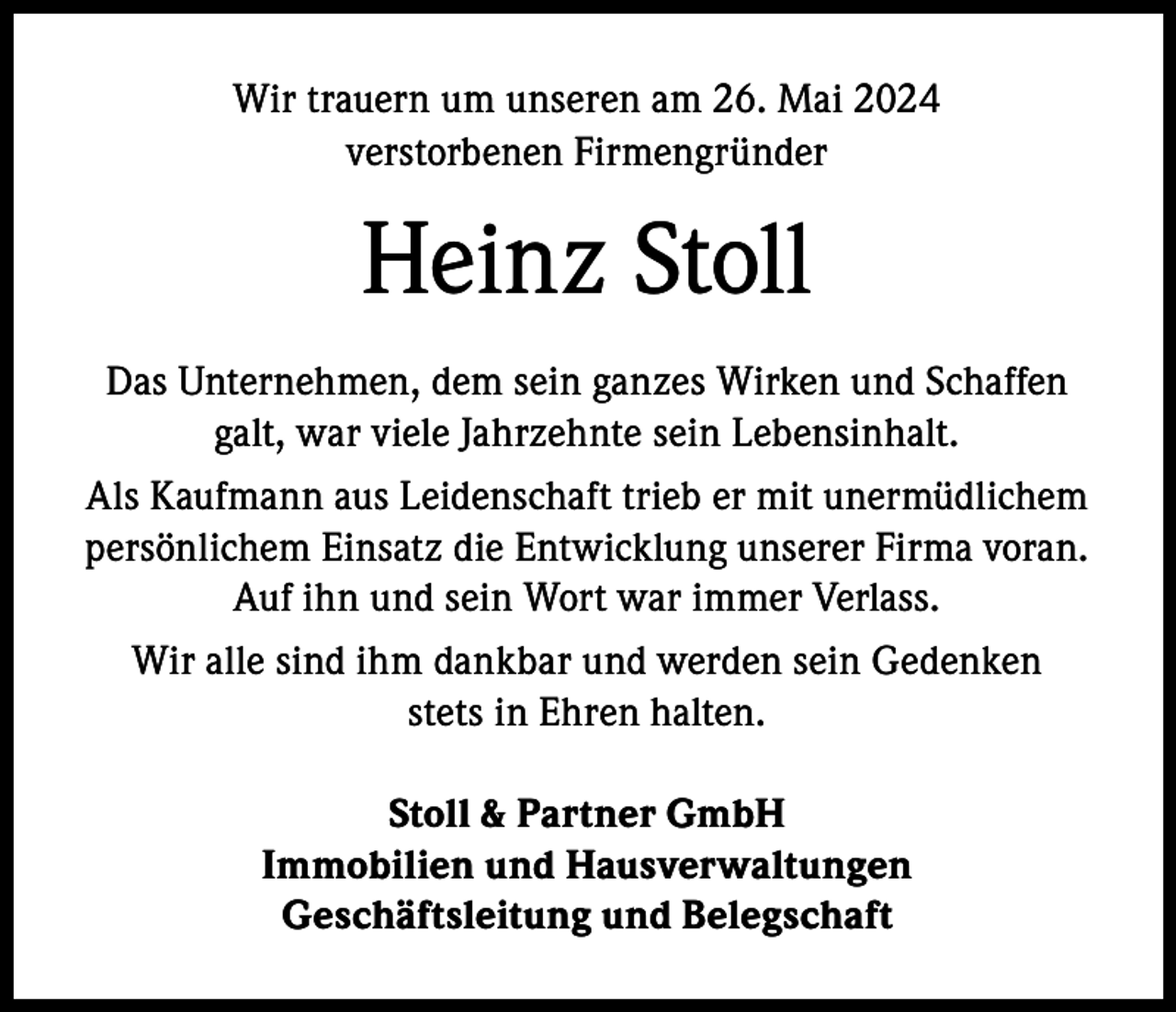 <p>Wir trauern um unseren am 26. Mai 2024<br />verstorbenen Firmengründer</p><p>Heinz Stoll<br />Das Unternehmen, dem sein ganzes Wirken und Schaffen<br />galt, war viele Jahrzehnte sein Lebensinhalt.<br />Als Kaufmann aus Leidenschaft trieb er mit unermüdlichem<br />persönlichem Einsatz die Entwicklung unserer Firma voran.<br />Auf ihn und sein Wort war immer Verlass.<br />Wir alle sind ihm dankbar und werden sein Gedenken<br />stets in Ehren halten.<br />Stoll &amp; Partner GmbH<br />Immobilien und Hausverwaltungen<br />Geschäftsleitung und Belegschaft</p>
