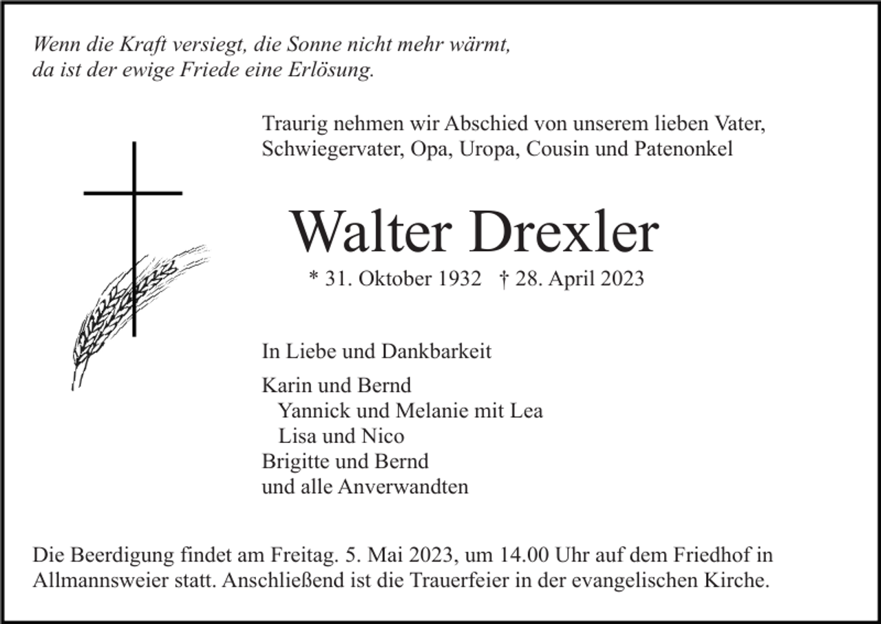 <p>Wenn die Kraft versiegt, die Sonne nicht mehr wärmt,<br />da ist der ewige Friede eine Erlösung.<br />Traurig nehmen wir Abschied von unserem lieben Vater,<br />Schwiegervater, Opa, Uropa, Cousin und Patenonkel</p><p>Walter Drexler<br />* 31. Oktober 1932 † 28. April 2023<br />In Liebe und Dankbarkeit<br />Karin und Bernd<br />Yannick und Melanie mit Lea<br />Lisa und Nico<br />Brigitte und Bernd<br />und alle Anverwandten<br />Die Beerdigung findet am Freitag. 5. Mai 2023, um 14.00 Uhr auf dem Friedhof in<br />Allmannsweier statt. Anschließend ist die Trauerfeier in der evangelischen Kirche.</p>