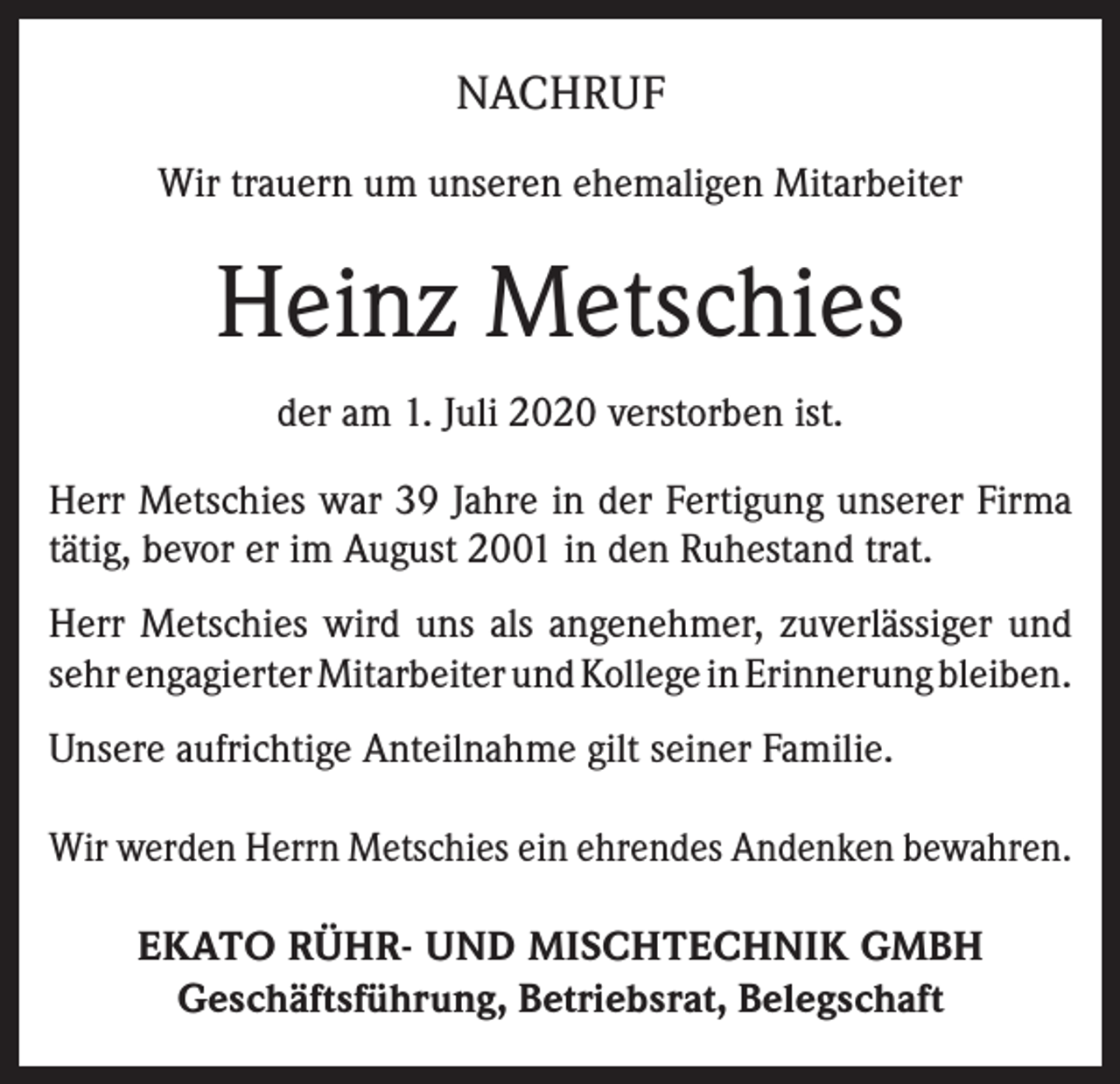 <p>NACHRUF<br />Wir trauern um unseren ehemaligen Mitarbeiter</p><p>Heinz Metschies<br />der am 1. Juli 2020 verstorben ist.<br />Herr Metschies war 39 Jahre in der Fertigung unserer Firma<br />tätig, bevor er im August 2001 in den Ruhestand trat.<br />Herr Metschies wird uns als angenehmer, zuverlässiger und<br />sehr engagierter Mitarbeiter und Kollege in Erinnerung bleiben.<br />Unsere aufrichtige Anteilnahme gilt seiner Familie.<br />Wir werden Herrn Metschies ein ehrendes Andenken bewahren.<br />EKATO RÜHR- UND MISCHTECHNIK GMBH<br />Geschäftsführung, Betriebsrat, Belegschaft</p>