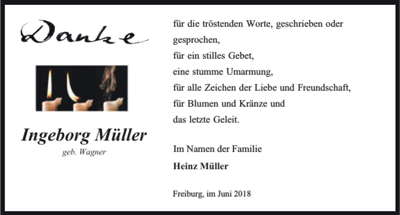 <p>IIngeborg<br />n ge b or g Müller<br />M üller<br />geb.<br />ge<br />b. Wagner<br />W a g ner</p><p>tröstenden<br />ffür<br />ür die<br />die tr<br />öste n de n Worte,<br />W orte, geschrieben<br />gesc hrie be n oder<br />o der<br />gesprochen,<br />ges<br />pr oc he n,<br />ffür<br />ür ein<br />ei n stilles<br />stilles Gebet,<br />Ge bet,<br />eine<br />ei<br />ne ststumme<br />u m me Umarmung,<br />U mar m u n g,<br />ffür<br />ür alle<br />alle Zeichen<br />Zeic he n der<br />der Liebe<br />Lie be und<br />u n d Freundschaft,<br />Fre u n dsc haft,<br />ffür<br />ür Blumen<br />Bl u me n und<br />u n d Kränze<br />Krä nze und<br />und<br />das letzte<br />letzte Geleit.<br />das<br />Geleit.<br />Im<br />I m Namen<br />Na me n der<br />der Familie<br />Fa milie<br />Hei nz Müller<br />Heinz<br />M üller<br />Frei<br />Freiburg,<br />b ur g, iimm JJuni<br />u ni 22</p>