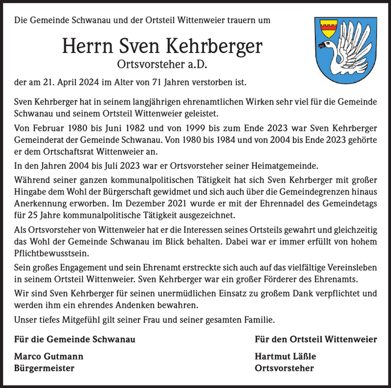 <p>Die Gemeinde Schwanau und der Ortsteil Wittenweier trauern um</p><p>Herrn Sven Kehrberger<br />Ortsvorsteher a.D.</p><p>der am 21. April 2024 im Alter von 71 Jahren verstorben ist.<br />Sven Kehrberger hat in seinem langjährigen ehrenamtlichen Wirken sehr viel für die Gemeinde<br />Schwanau und seinem Ortsteil Wittenweier geleistet.<br />Von Februar 1980 bis Juni 1982 und von 1999 bis zum Ende 2023 war Sven Kehrberger<br />Gemeinderat der Gemeinde Schwanau. Von 1980 bis 1984 und von 2004 bis Ende 2023 gehörte<br />er dem Ortschaftsrat Wittenweier an.<br />In den Jahren 2004 bis Juli 2023 war er Ortsvorsteher seiner Heimatgemeinde.<br />Während seiner ganzen kommunalpolitischen Tätigkeit hat sich Sven Kehrberger mit großer<br />Hingabe dem Wohl der Bürgerschaft gewidmet und sich auch über die Gemeindegrenzen hinaus<br />Anerkennung erworben. Im Dezember 2021 wurde er mit der Ehrennadel des Gemeindetags<br />für 25 Jahre kommunalpolitische Tätigkeit ausgezeichnet.<br />Als Ortsvorsteher von Wittenweier hat er die Interessen seines Ortsteils gewahrt und gleichzeitig<br />das Wohl der Gemeinde Schwanau im Blick behalten. Dabei war er immer erfüllt von hohem<br />Pflichtbewusstsein.<br />Sein großes Engagement und sein Ehrenamt erstreckte sich auch auf das vielfältige Vereinsleben<br />in seinem Ortsteil Wittenweier. Sven Kehrberger war ein großer Förderer des Ehrenamts.<br />Wir sind Sven Kehrberger für seinen unermüdlichen Einsatz zu großem Dank verpflichtet und<br />werden ihm ein ehrendes Andenken bewahren.<br />Unser tiefes Mitgefühl gilt seiner Frau und seiner gesamten Familie.<br />Für die Gemeinde Schwanau</p><p>Für den Ortsteil Wittenweier</p><p>Marco Gutmann<br />Hartmut Läßle<br />Bürgermeister Ortsvorsteher</p>