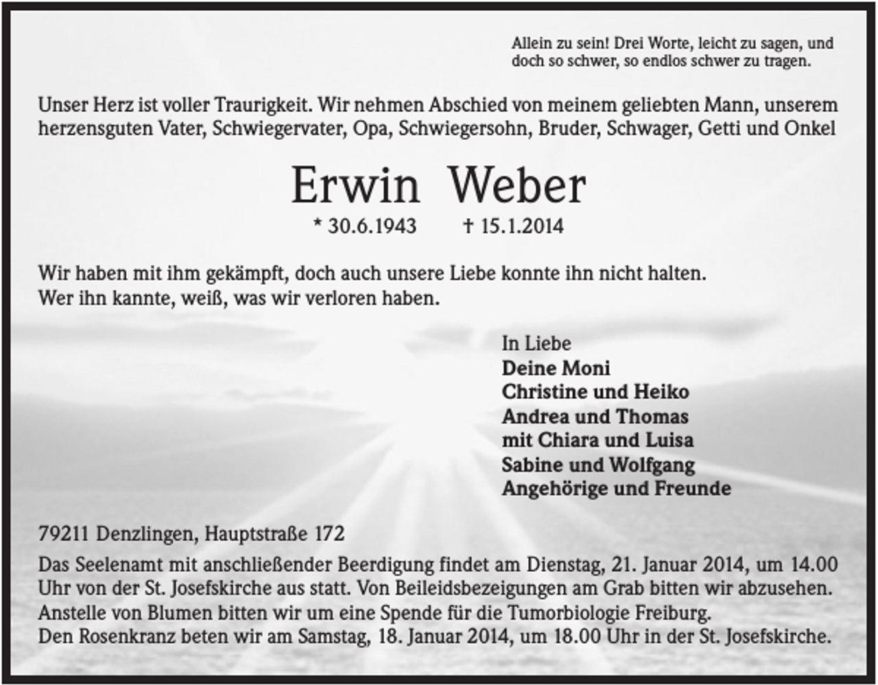 <p>Allein zu sein! Drei Worte, leicht zu sagen, und<br />doch so schwer, so endlos schwer zu tragen.</p><p>Unser Herz ist voller Traurigkeit. Wir nehmen Abschied von meinem geliebten Mann, unserem<br />herzensguten Vater, Schwiegervater, Opa, Schwiegersohn, Bruder, Schwager, Getti und Onkel</p><p>Erwin Weber<br />* 30.6.1943</p><p>† 15.1.2014</p><p>Wir haben mit ihm gekämpft, doch auch unsere Liebe konnte ihn nicht halten.<br />Wer ihn kannte, weiß, was wir verloren haben.<br />In Liebe<br />Deine Moni<br />Christine und Heiko<br />Andrea und Thomas<br />mit Chiara und Luisa<br />Sabine und Wolfgang<br />Angehörige und Freunde<br />79211 Denzlingen, Hauptstraße 172<br />Das Seelenamt mit anschließender Beerdigung findet am Dienstag, 21. Januar 2014, um 14.00<br />Uhr von der St. Josefskirche aus statt. Von Beileidsbezeigungen am Grab bitten wir abzusehen.<br />Anstelle von Blumen bitten wir um eine Spende für die Tumorbiologie Freiburg.<br />Den Rosenkranz beten wir am Samstag, 18. Januar 2014, um 18.00 Uhr in der St. Josefskirche.</p>
