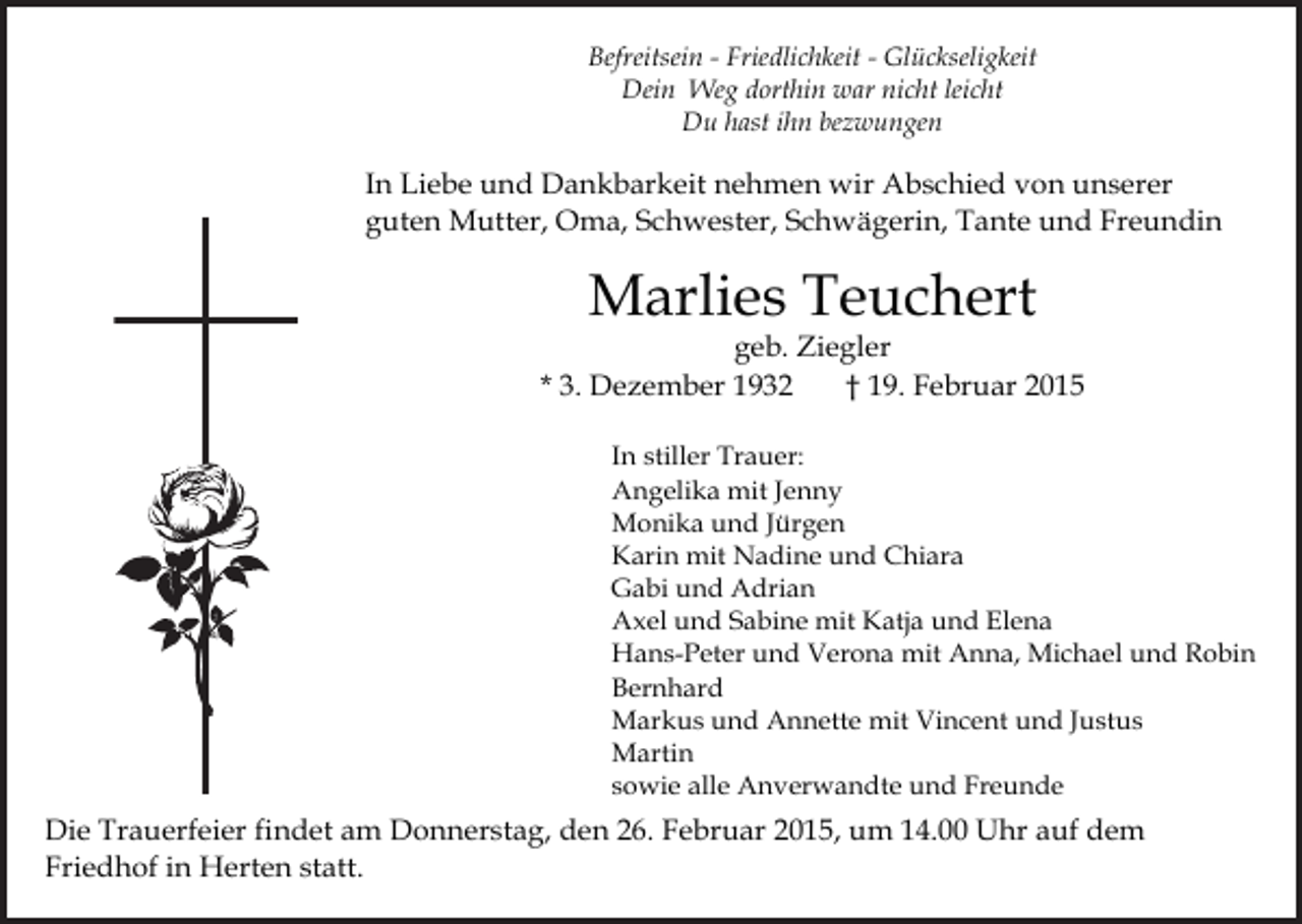 <p>BefreitseinBefreitsein<br />- Friedlichkeit<br />- Friedlichkeit<br />- Glückseligkeit<br />- Glückseligkeit<br />Dein WegDein<br />dorthin<br />Wegwar<br />dorthin<br />nicht war<br />leicht<br />nicht leicht<br />Du hast ihn<br />Dubezwungen<br />hast ihn bezwungen</p><p>In LiebeIn<br />und<br />Liebe<br />Dankbarkeit<br />und Dankbarkeit<br />nehmennehmen<br />wir Abschied<br />wir Abschied<br />von unserer<br />von unserer<br />guten Mutter,<br />guten Oma,<br />Mutter,<br />Schwester,<br />Oma, Schwester,<br />Schwägerin,<br />Schwägerin,<br />Tante und<br />Tante<br />Freundin<br />und Freundin</p><p>Marlies<br />Marlies<br />Teuchert<br />Teuchert</p><p>geb. Ziegler<br />geb. Ziegler<br />* 3. Dezember<br />* 3. Dezember</p><p>† 19. Februar<br />† 19. Februar</p><p>In stiller Trauer:<br />In stiller Trauer:<br />AngelikaAngelika<br />mit Jennymit Jenny<br />Monika und<br />Monika<br />Jürgen<br />und Jürgen<br />Karin mitKarin<br />Nadine<br />mitund<br />Nadine<br />Chiara<br />und Chiara<br />Gabi undGabi<br />Adrian<br />und Adrian<br />Axel undAxel<br />Sabine<br />und<br />mit<br />Sabine<br />Katjamit<br />undKatja<br />Elena<br />und Elena<br />Hans-Peter<br />Hans-Peter<br />und Verona<br />undmit<br />Verona<br />Anna,mit<br />Michael<br />Anna, und<br />Michael<br />Robin<br />und Robin<br />BernhardBernhard<br />Markus und<br />Markus<br />Annette<br />und mit<br />Annette<br />Vincent<br />mitund<br />Vincent<br />Justus<br />und Justus<br />Martin Martin<br />sowie allesowie<br />Anverwandte<br />alle Anverwandte<br />und Freunde<br />und Freunde</p><p>Die Trauerfeier<br />Die Trauerfeier<br />findet am<br />findet<br />Donnerstag,<br />am Donnerstag,<br />den 26. Februar<br />den 26. Februar<br />2015, um2015,<br />14.00um<br />Uhr<br />14.00<br />auf Uhr<br />demauf dem<br />FriedhofFriedhof<br />in Herten<br />instatt.<br />Herten statt.</p>