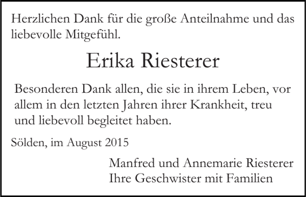 <p>Herzlichen Dank für die große Anteilnahme und das<br />liebevolle Mitgefühl.</p><p>Erika Riesterer<br />Besonderen Dank allen, die sie in ihrem Leben, vor<br />allem in den letzten Jahren ihrer Krankheit, treu<br />und liebevoll begleitet haben.<br />Sölden, im August 2015</p><p>Manfred und Annemarie Riesterer<br />Ihre Geschwister mit Familien</p>