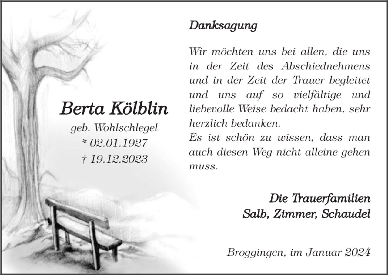 <p>Danksagung</p><p>Berta Kölblin<br />geb. Wohlschlegel<br />* 02.01.1927<br />† 19.12.2023</p><p>Wir möchten uns bei allen, die uns<br />in der Zeit des Abschiednehmens<br />und in der Zeit der Trauer begleitet<br />und uns auf so vielfältige und<br />liebevolle Weise bedacht haben, sehr<br />herzlich bedanken.<br />Es ist schön zu wissen, dass man<br />auch diesen Weg nicht alleine gehen<br />muss.</p><p>Die Trauerfamilien<br />Salb, Zimmer, Schaudel<br />Broggingen, im Januar 2024</p>