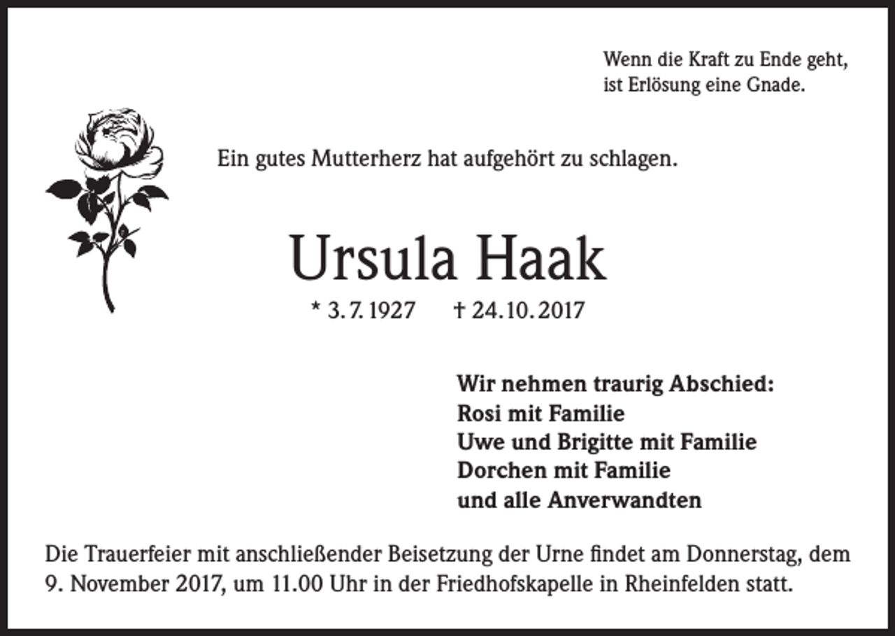 <p>Wenn die Kraft zu Ende geht,<br />ist Erlösung eine Gnade.</p><p>Ein gutes Mutterherz hat aufgehört zu schlagen.</p><p>Ursula Haak<br />* 3. 7. 1927 † 24.10. 2017<br />Wir nehmen traurig Abschied:<br />Rosi mit Familie<br />Uwe und Brigitte mit Familie<br />Dorchen mit Familie<br />und alle Anverwandten<br />Die Trauerfeier mit anschließender Beisetzung der Urne findet am Donnerstag, dem<br />9. November 2017, um 11.00 Uhr in der Friedhofskapelle in Rheinfelden statt.</p>