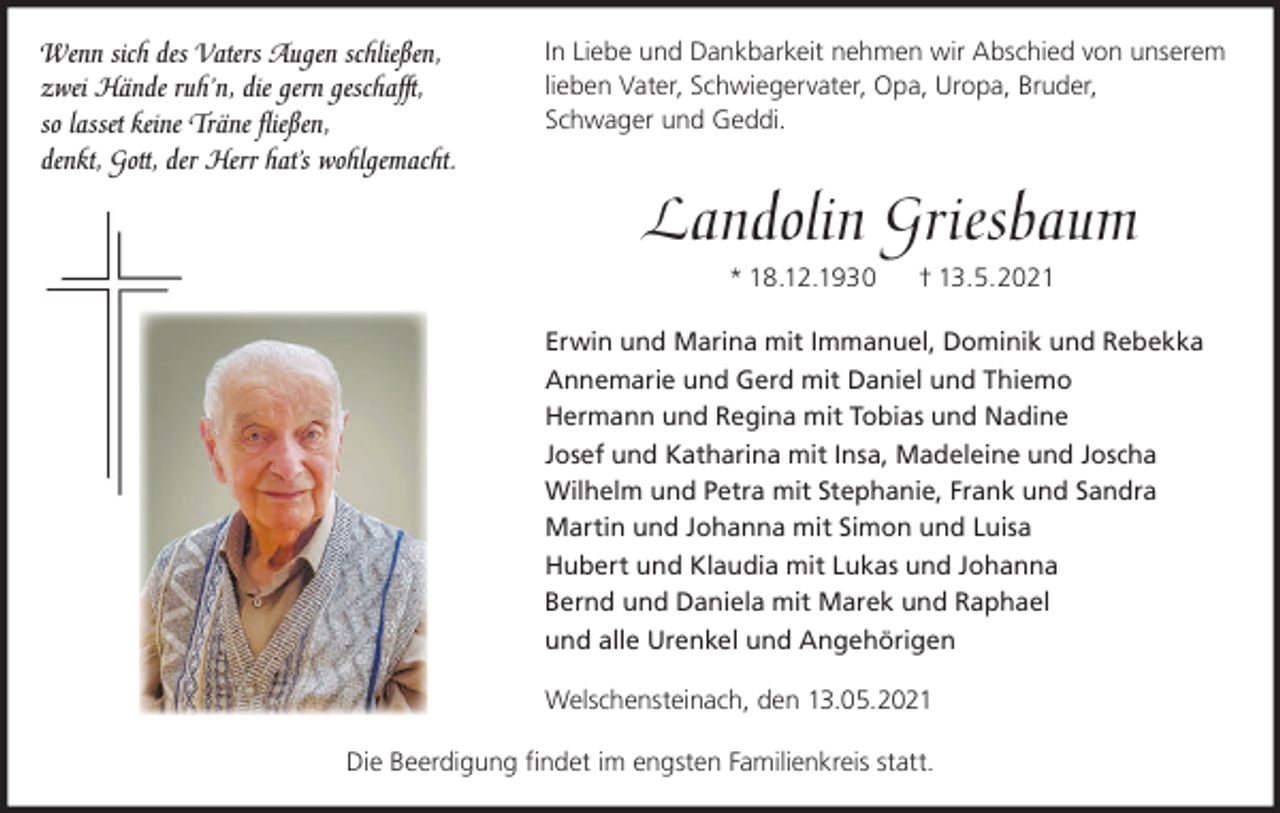 <p>Wenn sich des Vaters Augen schließen,<br />zwei Hände ruh’n, die gern geschafft,<br />so lasset keine Träne ﬂießen,<br />denkt, Gott, der Herr hat’s wohlgemacht.</p><p>In Liebe und Dankbarkeit nehmen wir Abschied von unserem<br />lieben Vater, Schwiegervater, Opa, Uropa, Bruder,<br />Schwager und Geddi.</p><p>Landolin Griesbaum<br />* 18.12.1930</p><p>† 13.5.2021</p><p>Erwin und Marina mit Immanuel, Dominik und Rebekka<br />Annemarie und Gerd mit Daniel und Thiemo<br />Hermann und Regina mit Tobias und Nadine<br />Josef und Katharina mit Insa, Madeleine und Joscha<br />Wilhelm und Petra mit Stephanie, Frank und Sandra<br />Martin und Johanna mit Simon und Luisa<br />Hubert und Klaudia mit Lukas und Johanna<br />Bernd und Daniela mit Marek und Raphael<br />und alle Urenkel und Angehörigen<br />Welschensteinach, den 13.05.2021<br />Die Beerdigung ﬁndet im engsten Familienkreis statt.</p>