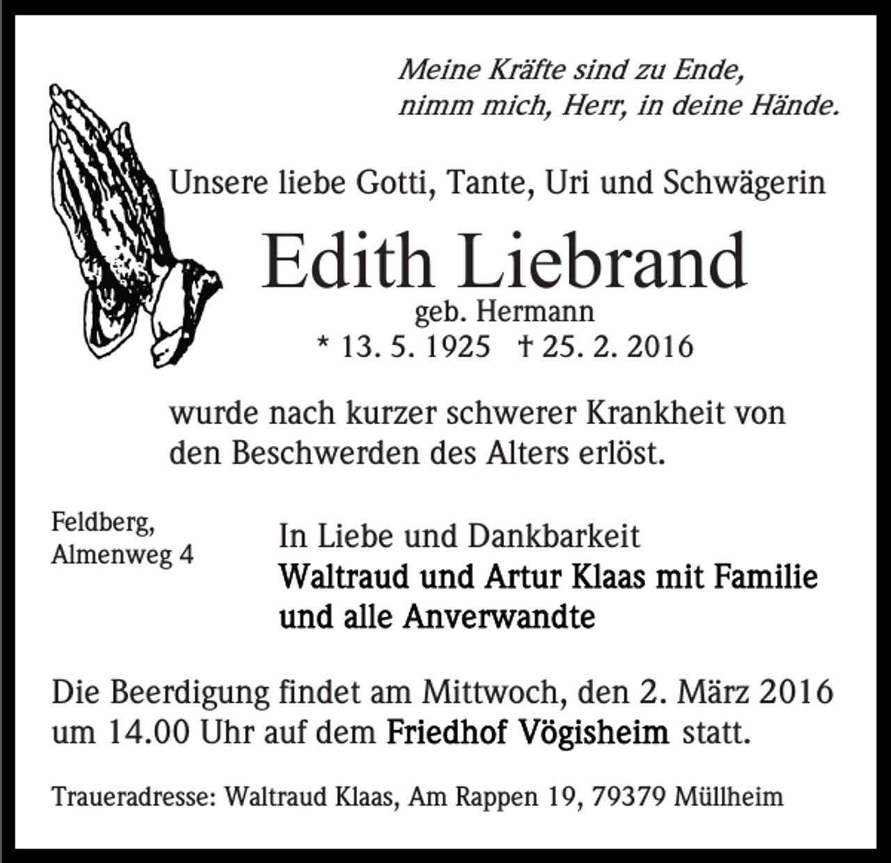 <p>Meine Kräfte sind zu Ende,<br />nimm mich, Herr, in deine Hände.</p><p>Unsere liebe Gotti, Tante, Uri und Schwägerin</p><p>Edith Liebrand<br />geb. Hermann<br />* 13. 5. 1925 † 25. 2. 2016</p><p>wurde nach kurzer schwerer Krankheit von<br />den Beschwerden des Alters erlöst.<br />Feldberg,<br />Almenweg 4</p><p>In Liebe und Dankbarkeit</p><p>Die Beerdigung findet am Mittwoch, den 2. März 2016<br />statt.<br />um 14.00 Uhr auf dem<br />Traueradresse: Waltraud Klaas, Am Rappen 19, 79379 Müllheim</p>