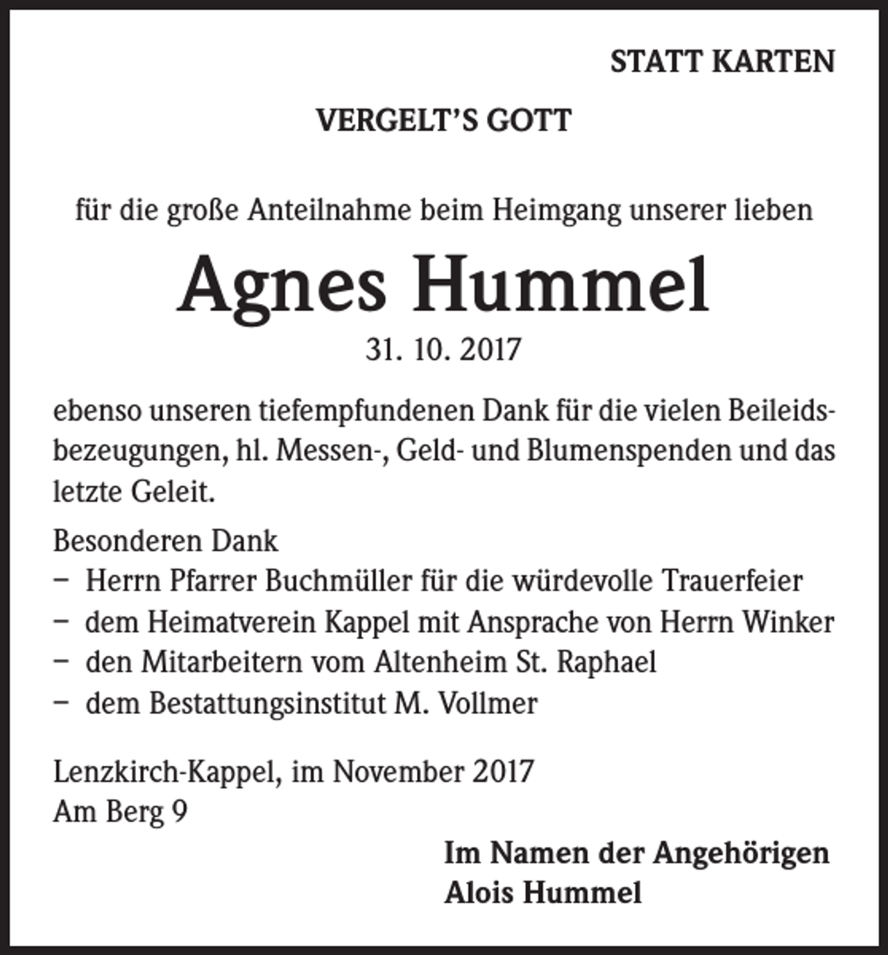 <p>STATT KARTEN<br />VERGELT’S GOTT<br />für die große Anteilnahme beim Heimgang unserer lieben</p><p>Agnes Hummel<br />31. 10. 2017</p><p>ebenso unseren tiefempfundenen Dank für die vielen Beileidsbezeugungen, hl. Messen-, Geld- und Blumenspenden und das<br />letzte Geleit.<br />Besonderen Dank<br />– Herrn Pfarrer Buchmüller für die würdevolle Trauerfeier<br />– dem Heimatverein Kappel mit Ansprache von Herrn Winker<br />– den Mitarbeitern vom Altenheim St. Raphael<br />– dem Bestattungsinstitut M. Vollmer<br />Lenzkirch-Kappel, im November 2017<br />Am Berg 9<br />Im Namen der Angehörigen<br />Alois Hummel</p>