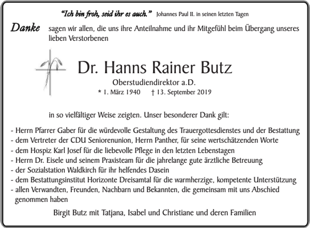 <p>Danke</p><p>“Ich bin froh, seid ihr es auch.”</p><p>Johannes Paul II. in seinen letzten Tagen</p><p>sagen wir allen, die uns ihre Anteilnahme und ihr Mitgefühl beim Übergang unseres<br />lieben Verstorbenen</p><p>Dr. Hanns Rainer Butz<br />Oberstudiendirektor a.D.</p><p>* 1. März 1940</p><p>† 13. September 2019</p><p>in so vielfältiger Weise zeigten. Unser besonderer Dank gilt:<br />- Herrn Pfarrer Gaber für die würdevolle Gestaltung des Trauergottesdienstes und der Bestattung<br />- dem Vertreter der CDU Seniorenunion, Herrn Panther, für seine wertschätzenden Worte<br />- dem Hospiz Karl Josef für die liebevolle Pflege in den letzten Lebenstagen<br />- Herrn Dr. Eisele und seinem Praxisteam für die jahrelange gute ärztliche Betreuung<br />- der Sozialstation Waldkirch für ihr helfendes Dasein<br />- dem Bestattungsinstitut Horizonte Dreisamtal für die warmherzige, kompetente Unterstützung<br />- allen Verwandten, Freunden, Nachbarn und Bekannten, die gemeinsam mit uns Abschied<br />genommen haben</p><p>Birgit Butz mit Tatjana, Isabel und Christiane und deren Familien</p>