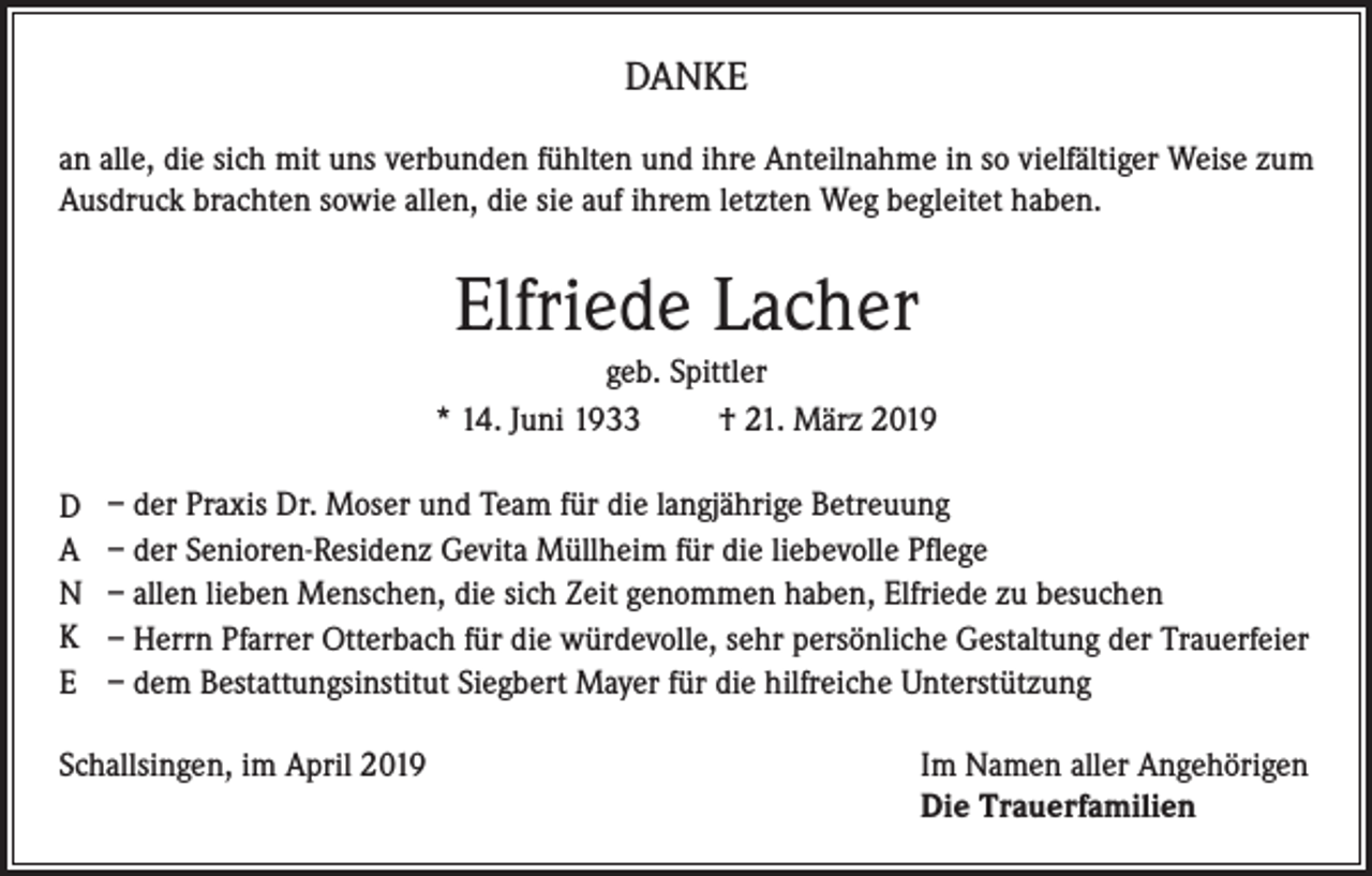 <p>DANKE<br />an alle, die sich mit uns verbunden fühlten und ihre Anteilnahme in so vielfältiger Weise zum<br />Ausdruck brachten sowie allen, die sie auf ihrem letzten Weg begleitet haben.</p><p>Elfriede Lacher<br />geb. Spittler<br />* 14. Juni 1933<br />† 21. März 2019<br />D<br />A<br />N<br />K<br />E</p><p>– der Praxis Dr. Moser und Team für die langjährige Betreuung<br />– der Senioren-Residenz Gevita Müllheim für die liebevolle Pflege<br />– allen lieben Menschen, die sich Zeit genommen haben, Elfriede zu besuchen<br />– Herrn Pfarrer Otterbach für die würdevolle, sehr persönliche Gestaltung der Trauerfeier<br />– dem Bestattungsinstitut Siegbert Mayer für die hilfreiche Unterstützung</p><p>Schallsingen, im April 2019 Im Namen aller Angehörigen<br />Die Trauerfamilien</p>