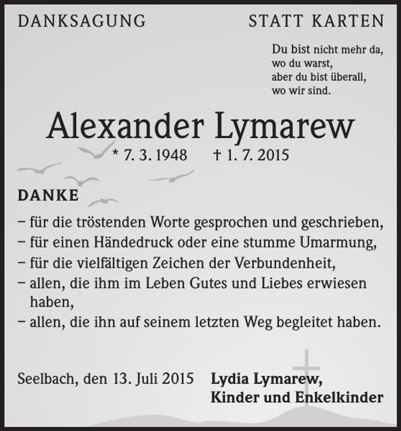 <p>DA N K SAG U NG</p><p>S TAT T K A RT E N<br />Du bist nicht mehr da,<br />wo du warst,<br />aber du bist überall,<br />wo wir sind.</p><p>Alexander Lymarew<br />* 7. 3. 1948 † 1. 7. 2015</p><p>DA N K E<br />– für die tröstenden Worte gesprochen und geschrieben,<br />– für einen Händedruck oder eine stumme Umarmung,<br />– für die vielfältigen Zeichen der Verbundenheit,<br />– allen, die ihm im Leben Gutes und Liebes erwiesen<br />haben,<br />– allen, die ihn auf seinem letzten Weg begleitet haben.<br />Seelbach, den 13. Juli 2015 Lydia Lymarew,</p><p>Kinder und Enkelkinder</p>