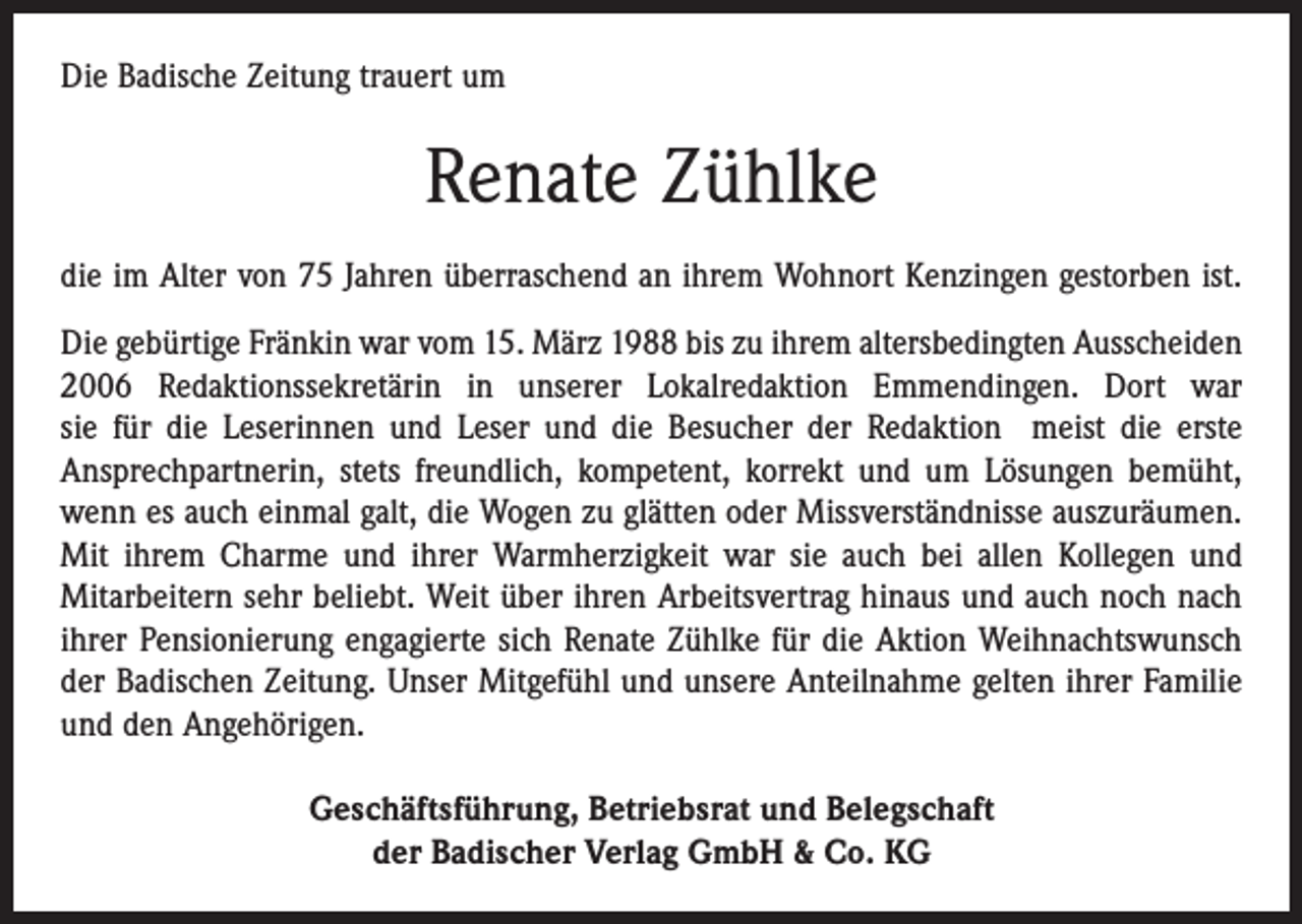 <p>Die Badische Zeitung trauert um</p><p>Renate Zühlke<br />die im Alter von 75 Jahren überraschend an ihrem Wohnort Kenzingen gestorben ist.<br />Die gebürtige Fränkin war vom 15. März 1988 bis zu ihrem altersbedingten Ausscheiden<br />2006 Redaktionssekretärin in unserer Lokalredaktion Emmendingen. Dort war<br />sie für die Leserinnen und Leser und die Besucher der Redaktion meist die erste<br />Ansprechpartnerin, stets freundlich, kompetent, korrekt und um Lösungen bemüht,<br />wenn es auch einmal galt, die Wogen zu glätten oder Missverständnisse auszuräumen.<br />Mit ihrem Charme und ihrer Warmherzigkeit war sie auch bei allen Kollegen und<br />­Mitarbeitern sehr beliebt. Weit über ihren Arbeitsvertrag hinaus und auch noch nach<br />ihrer Pensionierung engagierte sich Renate Zühlke für die Aktion Weihnachtswunsch<br />der Badischen Zeitung. Unser Mitgefühl und unsere Anteilnahme gelten ihrer Familie<br />und den Angehörigen.<br />Geschäftsführung, Betriebsrat und Belegschaft<br />der Badischer Verlag GmbH &amp; Co. KG</p>