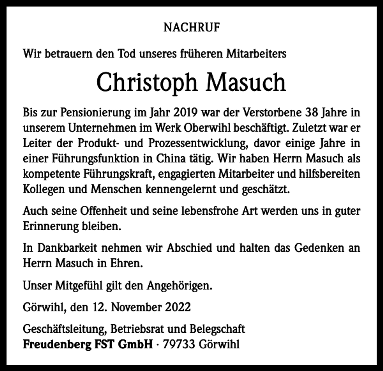 <p>NACHRUF<br />Wir betrauern den Tod unseres früheren Mitarbeiters</p><p>Christoph Masuch<br />Bis zur Pensionierung im Jahr 2019 war der Verstorbene 38 Jahre in<br />unserem Unternehmen im Werk Oberwihl beschäftigt. Zuletzt war er<br />Leiter der Produkt- und Prozessentwicklung, davor einige Jahre in<br />einer Führungsfunktion in China tätig. Wir haben Herrn Masuch als<br />kompetente Führungskraft, engagierten Mitarbeiter und hilfsbereiten<br />Kollegen und Menschen kennengelernt und geschätzt.<br />Auch seine Offenheit und seine lebensfrohe Art werden uns in guter<br />Erinnerung bleiben.<br />In Dankbarkeit nehmen wir Abschied und halten das Gedenken an<br />Herrn Masuch in Ehren.<br />Unser Mitgefühl gilt den Angehörigen.<br />Görwihl, den 12. November 2022<br />Geschäftsleitung, Betriebsrat und Belegschaft<br />Freudenberg FST GmbH · 79733 Görwihl</p>
