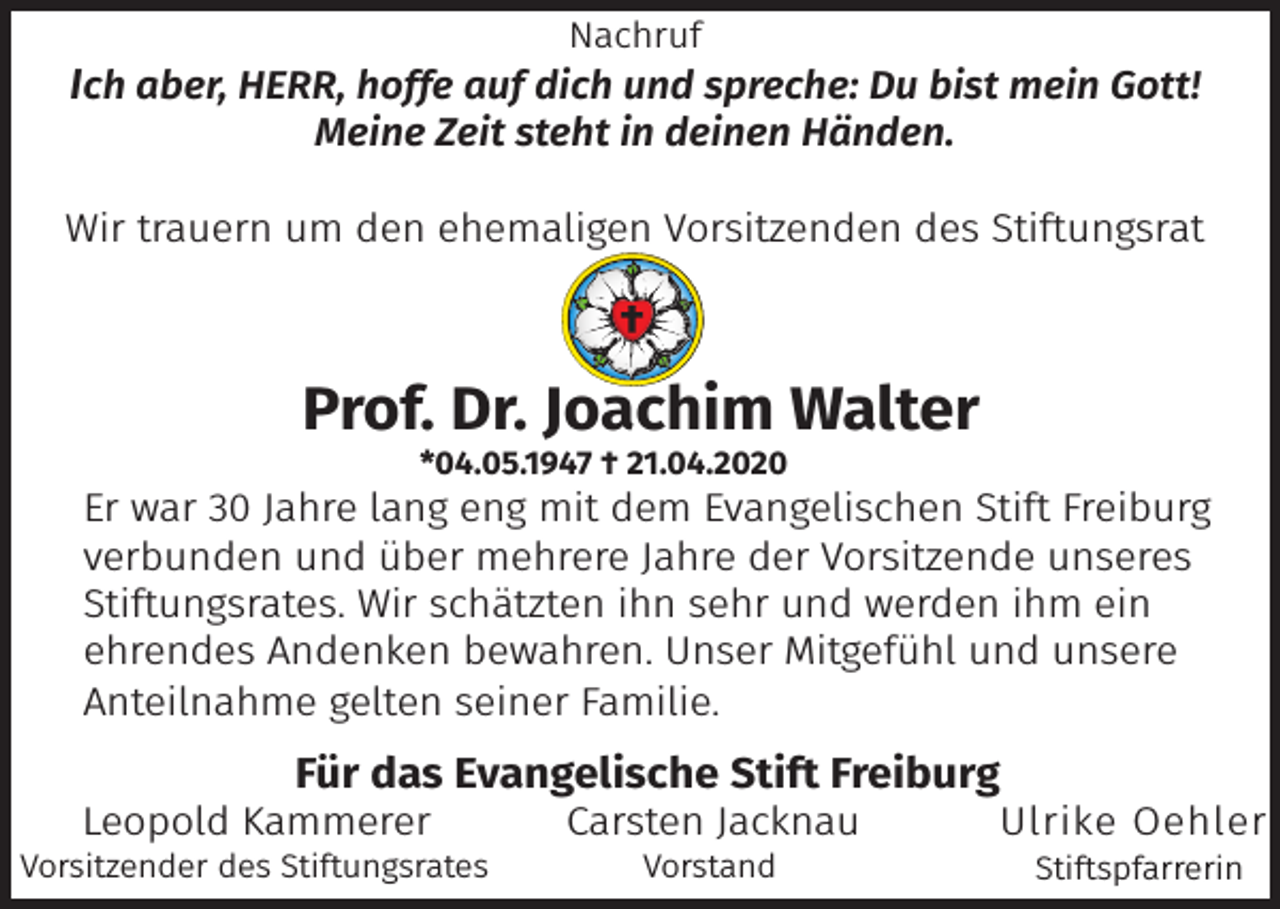 <p>Nachruf</p><p>Ich aber, HERR, hoffe auf dich und spreche: Du bist mein Gott!<br />Meine Zeit steht in deinen Händen.</p><p>Wir trauern um den ehemaligen Vorsitzenden des Stiftungsrat</p><p>Prof. Dr. Joachim Walter<br />*04.05.1947 † 21.04.2020</p><p>Er war 30 Jahre lang eng mit dem Evangelischen Stift Freiburg<br />verbunden und über mehrere Jahre der Vorsitzende unseres<br />Stiftungsrates. Wir schätzten ihn sehr und werden ihm ein<br />ehrendes Andenken bewahren. Unser Mitgefühl und unsere<br />Anteilnahme gelten seiner Familie.</p><p>Für das Evangelische Stift Freiburg</p><p>Leopold Kammerer</p><p>Vorsitzender des Stiftungsrates</p><p>Carsten Jacknau<br />Vorstand</p><p>Ulrike Oehler<br />Stiftspfarrerin</p>