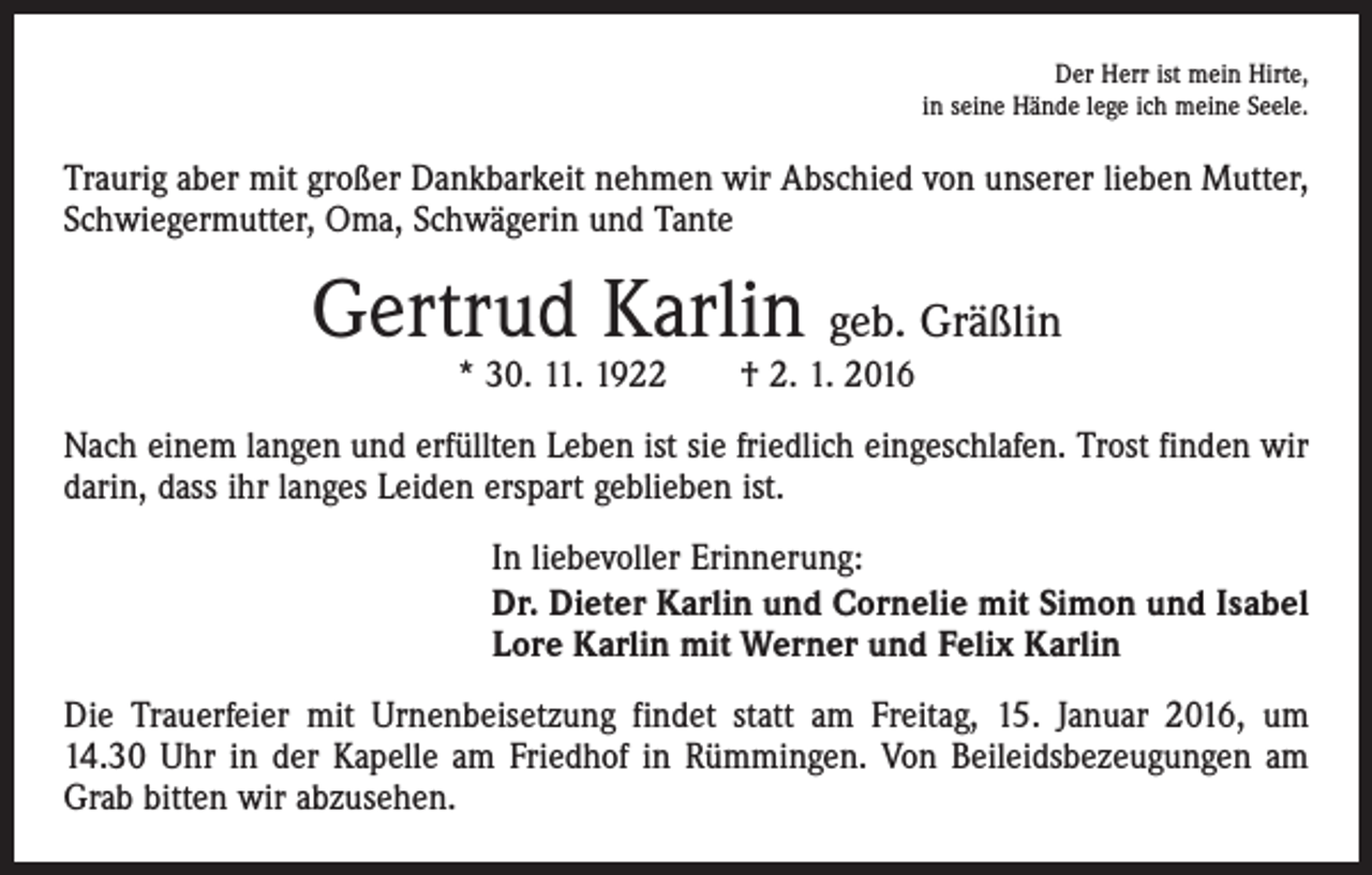 <p>Der Herr ist mein Hirte,<br />in seine Hände lege ich meine Seele.</p><p>Traurig aber mit großer Dankbarkeit nehmen wir Abschied von unserer lieben Mutter,<br />Schwiegermutter, Oma, Schwägerin und Tante</p><p>Gertrud Karlin geb. Gräßlin<br />* 30. 11. 1922 † 2. 1. 2016</p><p>Nach einem langen und erfüllten Leben ist sie friedlich eingeschlafen. Trost finden wir<br />darin, dass ihr langes Leiden erspart geblieben ist.<br />In liebevoller Erinnerung:<br />Dr. Dieter Karlin und Cornelie mit Simon und Isabel<br />Lore Karlin mit Werner und Felix Karlin<br />Die Trauerfeier mit Urnenbeisetzung findet statt am Freitag, 15. Januar 2016, um<br />14.30 Uhr in der Kapelle am Friedhof in Rümmingen. Von Beileidsbezeugungen am<br />Grab bitten wir abzusehen.</p>