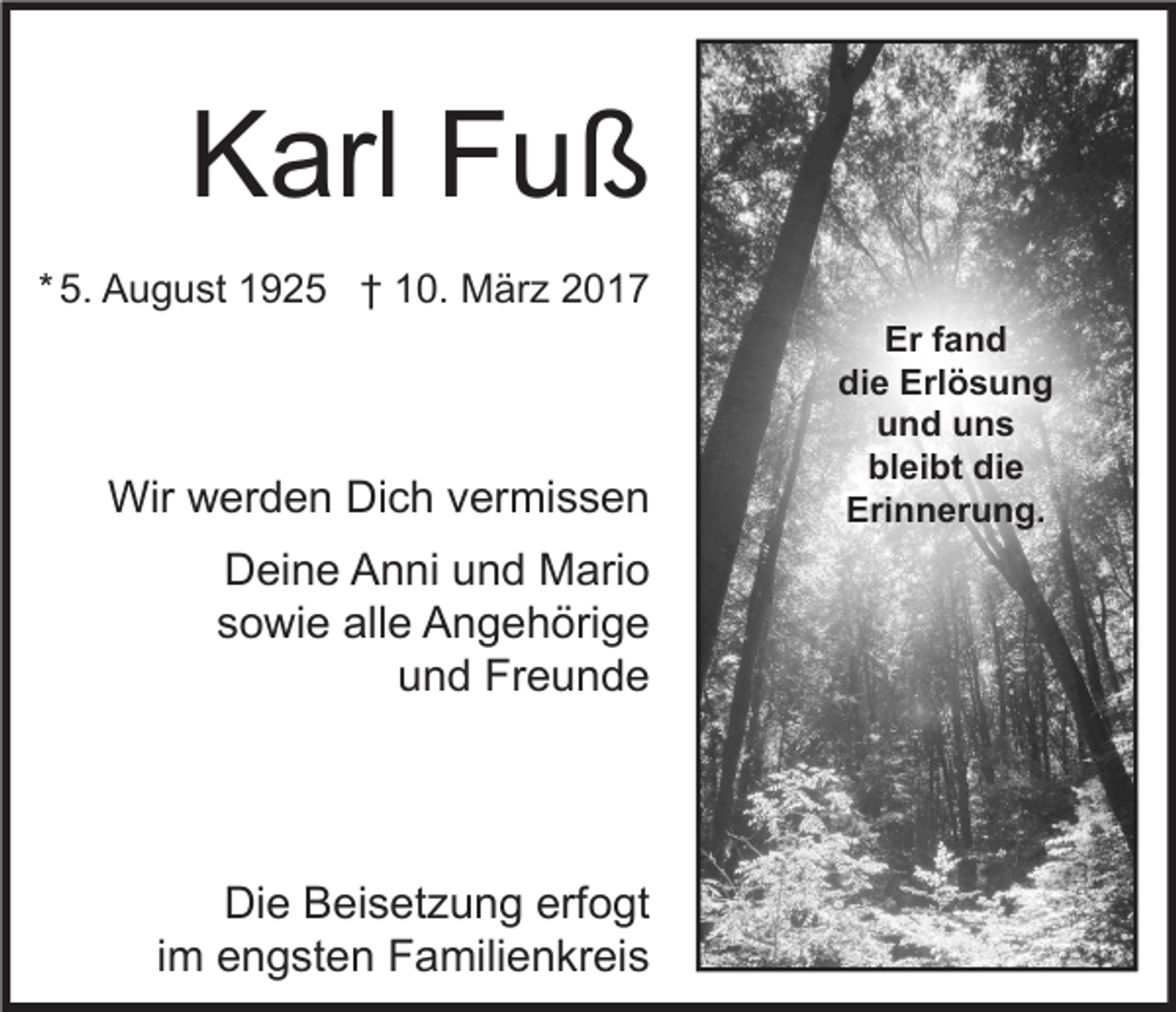 <p>Karl Fuß<br />* 5. August 1925 † 10. März 2017</p><p>Wir werden Dich vermissen<br />Deine Anni und Mario<br />sowie alle Angehörige<br />und Freunde</p><p>Die Beisetzung erfogt<br />im engsten Familienkreis</p><p>Er fand<br />die Erlösung<br />und uns<br />bleibt die<br />Erinnerung.</p>
