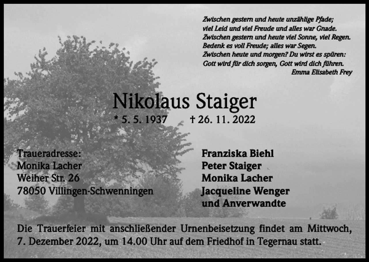<p>Zwischen gestern und heute unzählige Pfade;<br />viel Leid und viel Freude und alles war Gnade.<br />Zwischen gestern und heute viel Sonne, viel Regen.<br />Bedenk es voll Freude; alles war Segen.<br />Zwischen heute und morgen? Du wirst es spüren:<br />Gott wird für dich sorgen, Gott wird dich führen.</p><p>Emma Elisabeth Frey</p><p>Nikolaus Staiger<br />* 5. 5. 1937 † 26. 11. 2022</p><p>Traueradresse:<br />Monika Lacher<br />Weiher Str. 26<br />78050 Villingen-Schwenningen</p><p>Franziska Biehl<br />Peter Staiger<br />Monika Lacher<br />Jacqueline Wenger<br />und Anverwandte</p><p>Die Trauerfeier mit anschließender Urnenbeisetzung findet am Mittwoch,<br />7. Dezember 2022, um 14.00 Uhr auf dem Friedhof in Tegernau statt.</p>
