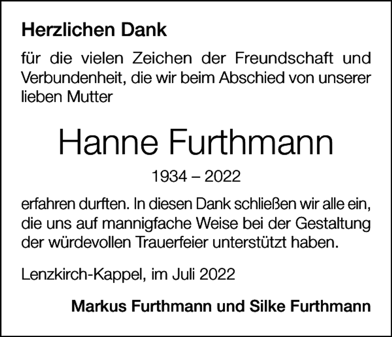 <p>Herzlichen Dank<br />für die vielen Zeichen der Freundschaft und<br />­Verbundenheit, die wir beim Abschied von unserer<br />lieben Mutter</p><p>Hanne Furthmann<br />1934 – 2022<br />erfahren durften. In diesen Dank schließen wir alle ein,<br />die uns auf mannigfache Weise bei der Gestaltung<br />der würdevollen Trauerfeier unterstützt haben.<br />Lenzkirch-Kappel, im Juli 2022<br />Markus Furthmann und Silke Furthmann</p>
