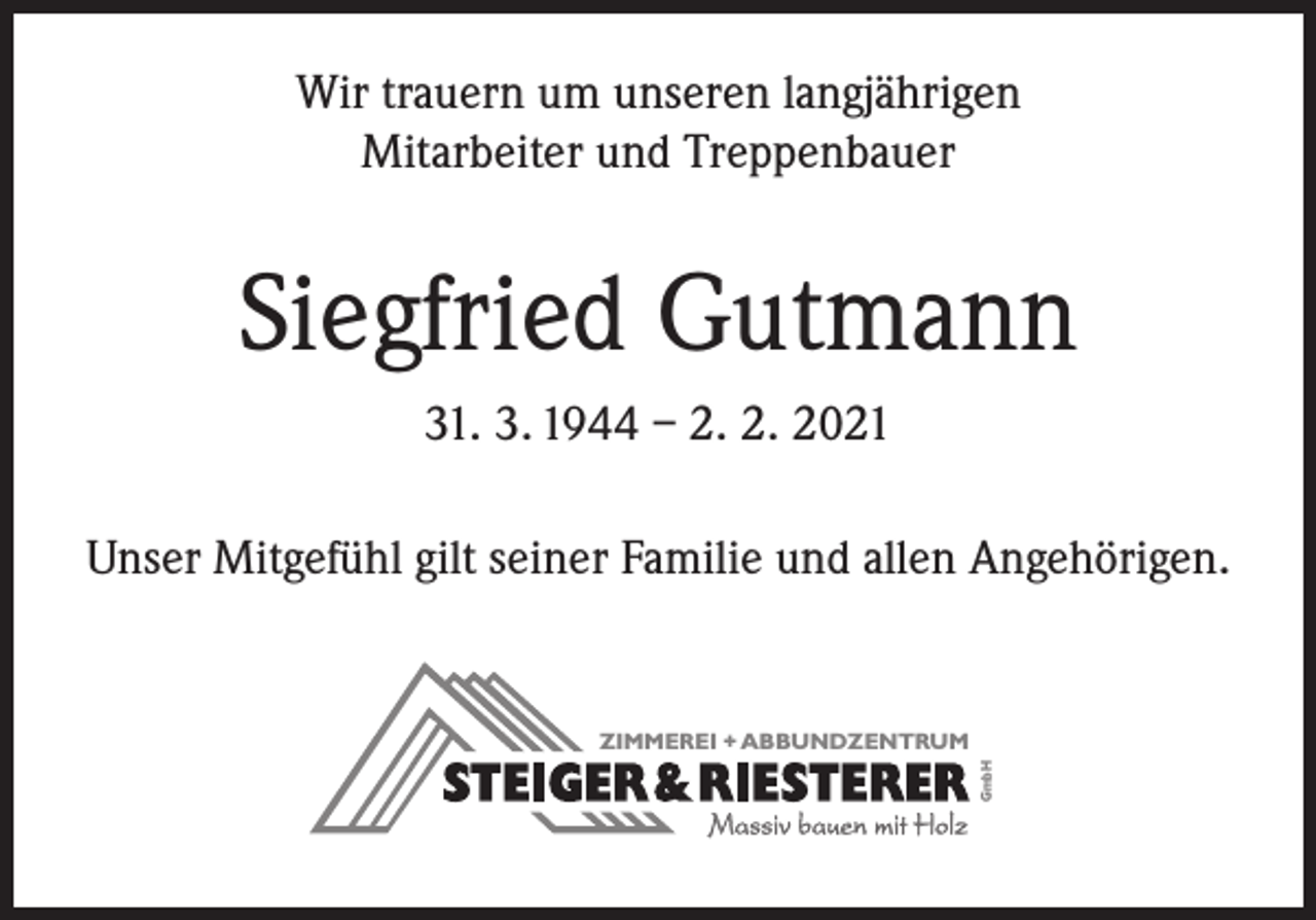 <p>Wir trauern um unseren langjährigen<br />Mitarbeiter und Treppenbauer</p><p>Siegfried Gutmann<br />31. 3. 1944 – 2. 2. 2021<br />Unser Mitgefühl gilt seiner Familie und allen Angehörigen.</p><p>GmbH</p><p>ZIMMEREI + ABBUNDZENTRUM</p>