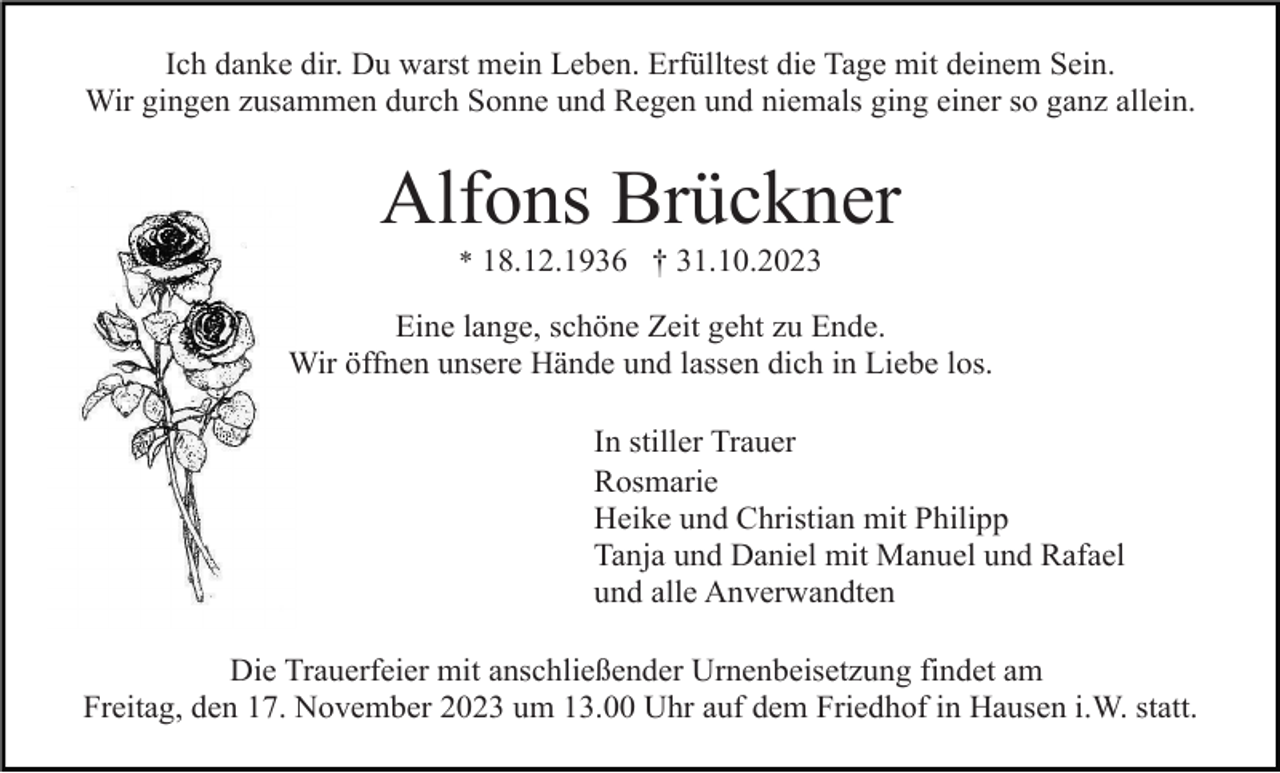 <p>Ich danke dir. Du warst mein Leben. Erfülltest die Tage mit deinem Sein.<br />Wir gingen zusammen durch Sonne und Regen und niemals ging einer so ganz allein.</p><p>Alfons Brückner<br />* 18.12.1936 † 31.10.2023</p><p>Eine lange, schöne Zeit geht zu Ende.<br />Wir öffnen unsere Hände und lassen dich in Liebe los.<br />In stiller Trauer<br />Rosmarie<br />Heike und Christian mit Philipp<br />Tanja und Daniel mit Manuel und Rafael<br />und alle Anverwandten<br />Die Trauerfeier mit anschließender Urnenbeisetzung findet am<br />Freitag, den 17. November 2023 um 13.00 Uhr auf dem Friedhof in Hausen i.W. statt.</p>