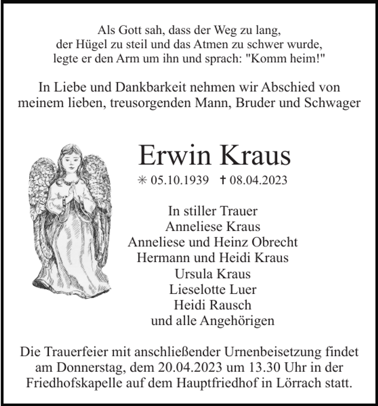 <p>Als Gott sah, dass der Weg zu lang,<br />der Hügel zu steil und das Atmen zu schwer wurde,<br />legte er den Arm um ihn und sprach: "Komm heim!"</p><p>In Liebe und Dankbarkeit nehmen wir Abschied von<br />meinem lieben, treusorgenden Mann, Bruder und Schwager</p><p>Erwin Kraus<br />✳ 05.10.1939 ✝ 08.04.2023</p><p>In stiller Trauer<br />Anneliese Kraus<br />Anneliese und Heinz Obrecht<br />Hermann und Heidi Kraus<br />Ursula Kraus<br />Lieselotte Luer<br />Heidi Rausch<br />und alle Angehörigen<br />Die Trauerfeier mit anschließender Urnenbeisetzung findet<br />am Donnerstag, dem 20.04.2023 um 13.30 Uhr in der<br />Friedhofskapelle auf dem Hauptfriedhof in Lörrach statt.</p>