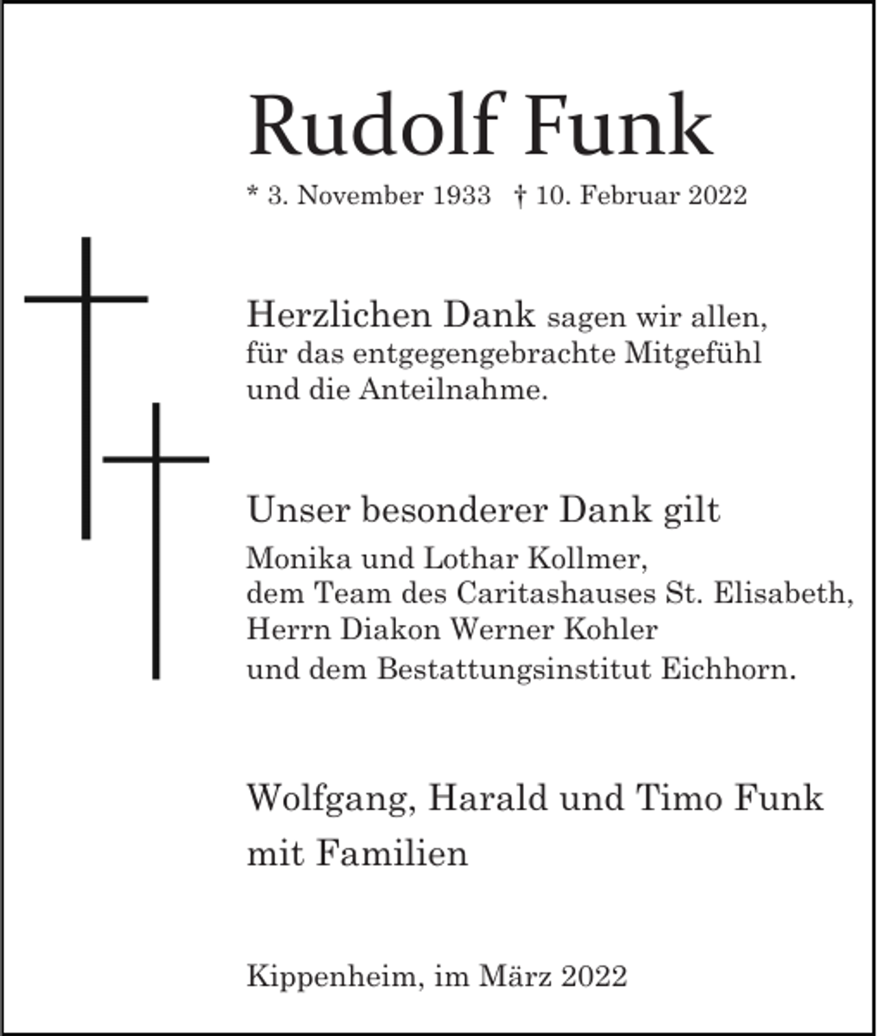 <p>Rudolf Funk<br />* 3. November 1933 † 10. Februar 2022</p><p>Herzlichen Dank sagen wir allen,<br />für das entgegengebrachte Mitgefühl<br />und die Anteilnahme.<br />Unser besonderer Dank gilt<br />Monika und Lothar Kollmer,<br />dem Team des Caritashauses St. Elisabeth,<br />Herrn Diakon Werner Kohler<br />und dem Bestattungsinstitut Eichhorn.</p><p>Wolfgang, Harald und Timo Funk<br />mit Familien<br />Kippenheim, im März 2022</p>