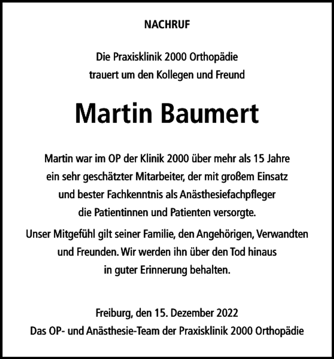 <p>NACHRUF<br />Die Praxisklinik 2000 Orthopädie<br />trauert um den Kollegen und Freund</p><p>Martin Baumert<br />Martin war im OP der Klinik 2000 über mehr als 15 Jahre<br />ein sehr geschätzter Mitarbeiter, der mit großem Einsatz<br />und bester Fachkenntnis als Anästhesiefachpfleger<br />die Patientinnen und Patienten versorgte.<br />Unser Mitgefühl gilt seiner Familie, den Angehörigen, Verwandten<br />und Freunden. Wir werden ihn über den Tod hinaus<br />in guter Erinnerung behalten.</p><p>Freiburg, den 15. Dezember 2022<br />Das OP- und Anästhesie-Team der Praxisklinik 2000 Orthopädie</p>