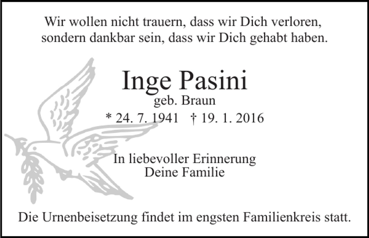 <p>Wir wollen nicht trauern, dass wir Dich verloren,<br />sondern dankbar sein, dass wir Dich gehabt haben.</p><p>Inge Pasini</p><p>geb. Braun<br />* 24. 7. 1941 † 19. 1. 2016<br />In liebevoller Erinnerung<br />Deine Familie<br />Die Urnenbeisetzung findet im engsten Familienkreis statt.</p>