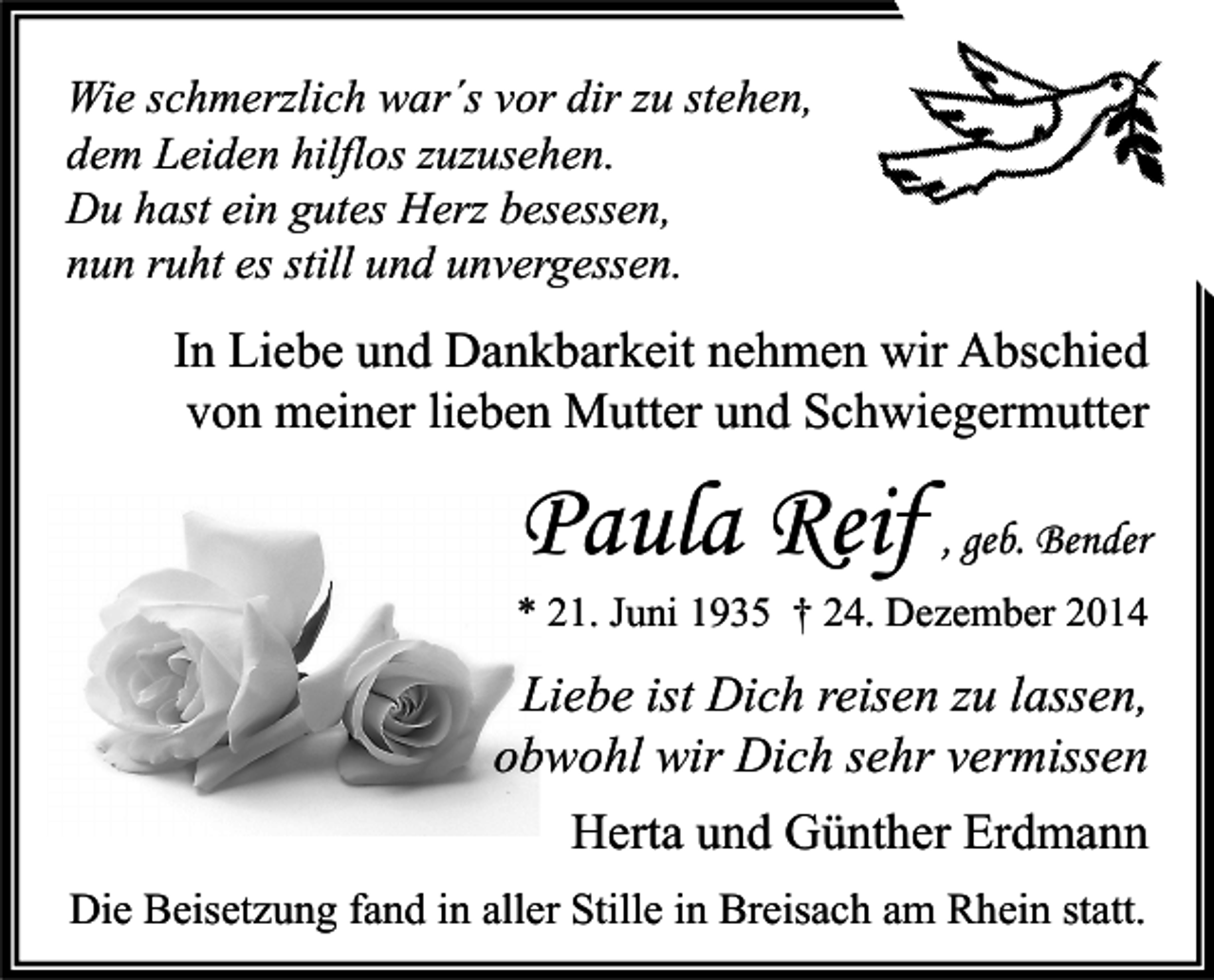 <p>Wie schmerzlich war´s vor dir zu stehen,<br />dem Leiden hilflos zuzusehen.<br />Du hast ein gutes Herz besessen,<br />nun ruht es still und unvergessen.</p><p>In Liebe und Dankbarkeit nehmen wir Abschied<br />von meiner lieben Mutter und Schwiegermutter</p><p>Paula Reif , geb. Bender</p><p>* 21. Juni 1935 † 24. Dezember 2014</p><p>Liebe ist Dich reisen zu lassen,<br />obwohl wir Dich sehr vermissen<br />Herta und Günther Erdmann<br />Die Beisetzung fand in aller Stille in Breisach am Rhein statt.</p>