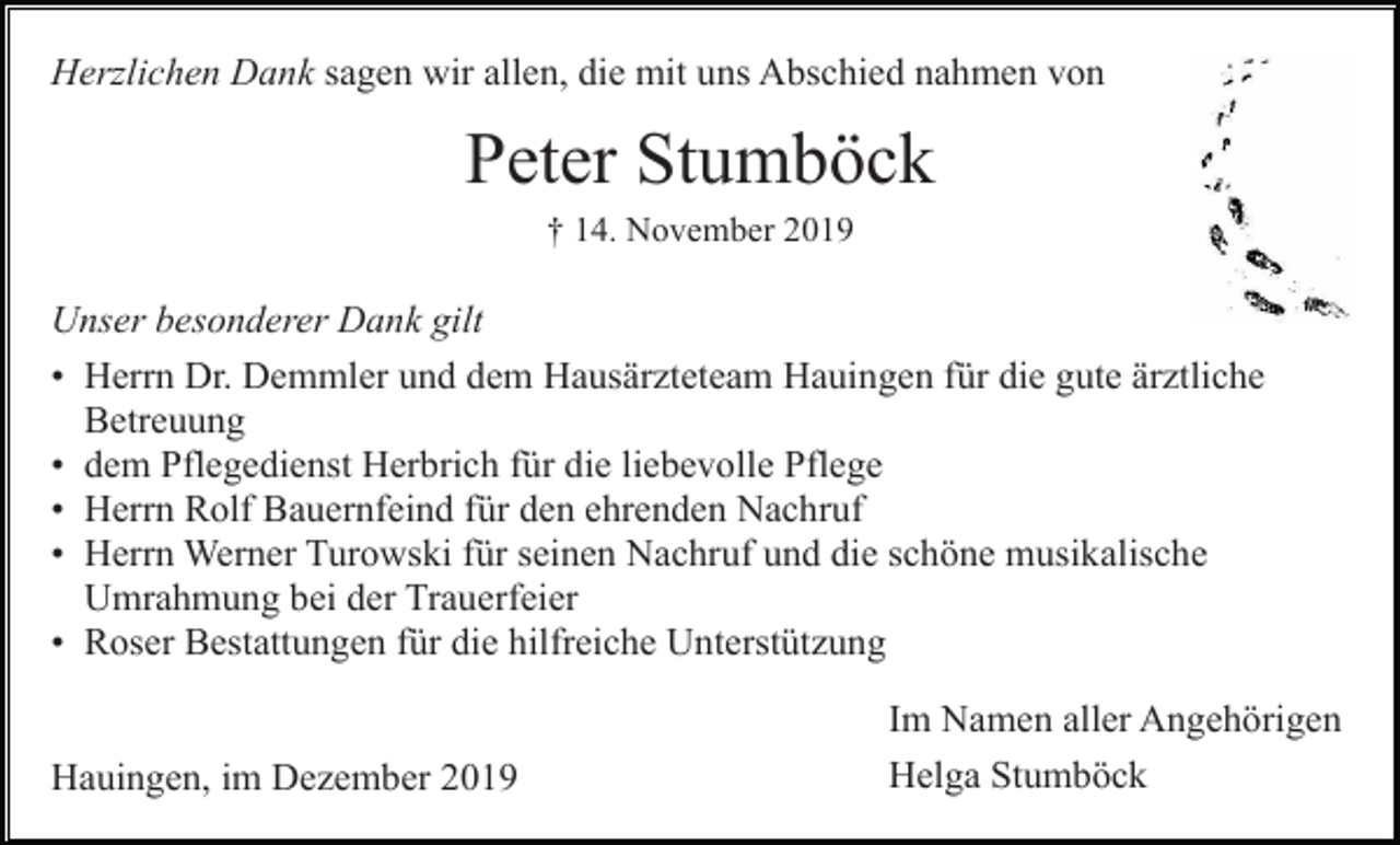 <p>Herzlichen Dank sagen wir allen, die mit uns Abschied nahmen von</p><p>Peter Stumböck<br />† 14. November 2019</p><p>Unser besonderer Dank gilt<br />• Herrn Dr. Demmler und dem Hausärzteteam Hauingen für die gute ärztliche<br />Betreuung<br />• dem Pflegedienst Herbrich für die liebevolle Pflege<br />• Herrn Rolf Bauernfeind für den ehrenden Nachruf<br />• Herrn Werner Turowski für seinen Nachruf und die schöne musikalische<br />Umrahmung bei der Trauerfeier<br />• Roser Bestattungen für die hilfreiche Unterstützung</p><p>Hauingen, im Dezember 2019</p><p>Im Namen aller Angehörigen<br />Helga Stumböck</p>