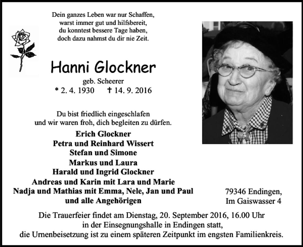 <p>Dein ganzes Leben war nur Schaffen,<br />warst immer gut und hilfsbereit,<br />du konntest bessere Tage haben,<br />doch dazu nahmst du dir nie Zeit.</p><p>Hanni Glockner<br />geb. Scheerer</p><p>* 2. 4. 1930</p><p> 14. 9. 2016</p><p>Du bist friedlich eingeschlafen<br />und wir waren froh, dich begleiten zu dürfen.</p><p>Erich Glockner<br />Petra und Reinhard Wissert<br />Stefan und Simone<br />Markus und Laura<br />Harald und Ingrid Glockner<br />Andreas und Karin mit Lara und Marie<br />Nadja und Mathias mit Emma, Nele, Jan und Paul<br />und alle Angehörigen</p><p>79346 Endingen,<br />Im Gaiswasser 4</p><p>Die Trauerfeier findet am Dienstag, 20. September 2016, 16.00 Uhr<br />in der Einsegnungshalle in Endingen statt,<br />die Urnenbeisetzung ist zu einem späteren Zeitpunkt im engsten Familienkreis.</p>