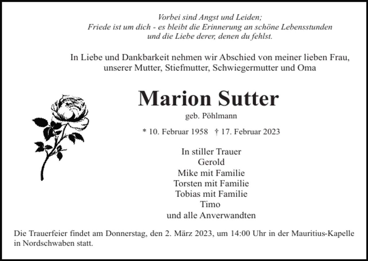 <p>Vorbei sind Angst und Leiden;<br />Friede ist um dich - es bleibt die Erinnerung an schöne Lebensstunden<br />und die Liebe derer, denen du fehlst.</p><p>In Liebe und Dankbarkeit nehmen wir Abschied von meiner lieben Frau,<br />unserer Mutter, Stiefmutter, Schwiegermutter und Oma</p><p>Marion Sutter<br />geb. Pöhlmann<br />* 10. Februar 1958 † 17. Februar 2023</p><p>In stiller Trauer<br />Gerold<br />Mike mit Familie<br />Torsten mit Familie<br />Tobias mit Familie<br />Timo<br />und alle Anverwandten<br />Die Trauerfeier findet am Donnerstag, den 2. März 2023, um 14:00 Uhr in der Mauritius-Kapelle<br />in Nordschwaben statt.</p>