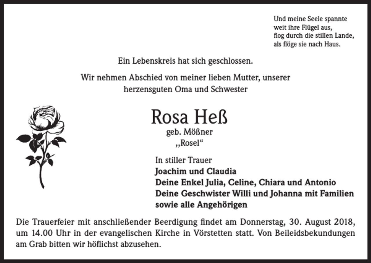 <p>Und meine Seele spannte<br />weit ihre Flügel aus,<br />flog durch die stillen Lande,<br />als flöge sie nach Haus.</p><p>Ein Lebenskreis hat sich geschlossen.<br />Wir nehmen Abschied von meiner lieben Mutter, unserer<br />herzensguten Oma und Schwester</p><p>Rosa Heß<br />geb. Mößner<br />,,Rosel“</p><p>In stiller Trauer<br />Joachim und Claudia<br />Deine Enkel Julia, Celine, Chiara und Antonio<br />Deine Geschwister Willi und Johanna mit Familien<br />sowie alle Angehörigen<br />Die Trauerfeier mit anschließender Beerdigung findet am Donnerstag, 30. August 2018,<br />um 14.00 Uhr in der evangelischen Kirche in Vörstetten statt. Von Beileidsbekundungen<br />am Grab bitten wir höflichst abzusehen.</p>