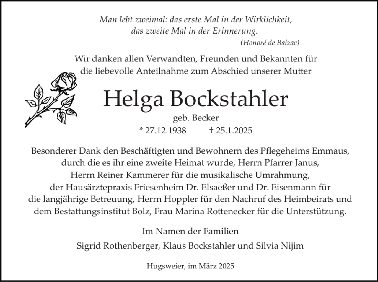 <p>Man lebt zweimal: das erste Mal in der Wirklichkeit,<br />das zweite Mal in der Erinnerung.<br />(Honoré de Balzac)</p>
<p>Wir danken allen Verwandten, Freunden und Bekannten für<br />die liebevolle Anteilnahme zum Abschied unserer Mutter</p>
<p>Helga Bockstahler<br />geb. Becker<br />* 27.12.1938<br />† 25.1.2025</p>
<p>Besonderer Dank den Beschäftigten und Bewohnern des Pﬂegeheims Emmaus,<br />durch die es ihr eine zweite Heimat wurde, Herrn Pfarrer Janus,<br />Herrn Reiner Kammerer für die musikalische Umrahmung,<br />der Hausärztepraxis Friesenheim Dr. Elsaeßer und Dr. Eisenmann für<br />die langjährige Betreuung, Herrn Hoppler für den Nachruf des Heimbeirats und<br />dem Bestattungsinstitut Bolz, Frau Marina Rottenecker für die Unterstützung.<br />Im Namen der Familien<br />Sigrid Rothenberger, Klaus Bockstahler und Silvia Nijim<br />Hugsweier, im März 2025</p>